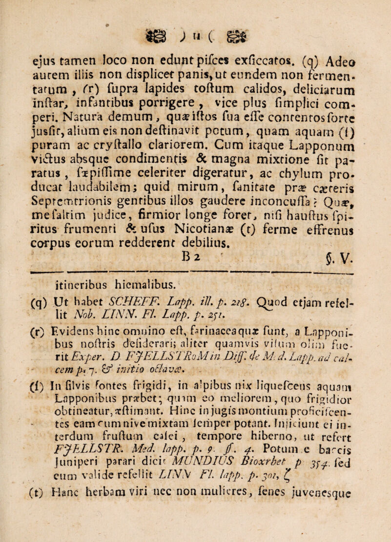 ejus tamen loco non edunt pifces exficcatos. (q) Adeo aurem iliis non displicet panis»ut eundem non fermen¬ tatum , fr) fupra lapides toflum calidos, deliciarum inftar, infantibus porrigere , vice plus fimplici com- peri. Natura demum , qua?iffos fua effe contentos forte jusfif,alium eis nondeftinavit potum, quam aquam (i) puram ac cryftallo clariorem. Cum itaque Lapponum viftus absque condimentis Si magna mixtione fit pa¬ ratus , fipiffime celeriter digeratur, ac chylum pro- ducat laudabilem; quid mirum, fimitate pra? ceteris Seprcmtrionis gentibus illos gaudere inconcuffa ; Qujf, mefalrim judice, firmior longe forer, nifi hauftus fpi- ritus frumenti Sc ufus Nicotiana? (t) ferme effrenus corpus eorum redderent debilius. B2 $. V. itineribus hiemalibus. (q) Ut habet SCHEFF. Lapp. ili. p. 218. Quod etjam refel¬ lit Nob. FINN. FI. Lapp. p. zji. (r) Evidens hinc omnino eff, fsrinaceaqua: funt, a Lnpponi- bus noflris deliderari; aliter quamvis vifum olim fue¬ rit Ex per. D FJELLS TRolvI in D,ijf. de MJ. Lapp. ad cal¬ cemp, -]. Sf initio oBava. (f) In filvis fontes frigidi, in alpibus nix Iiquefcens aquatu Lapponibus prxbet; qmm eo meliorem, quo frigidior obtineatur, xftimant. Hinc in jugis montium profici icen¬ tes eam eum nive mixtam ieiiiper potant. Injiciunt ei in¬ terdum fruftum calci , tempore hiberno, ut refert FJhLLSTR. Med. lapp. p. 9. jf. 4. Potum e barcis Juniperi parari dicit MUNDIUS Bioxrhet p 3^. Jed eum valide refellit /./7vV FI. lapp. p. 301, ? (t) Hanc herbam viri nec non mulieres, fenes juvenesque