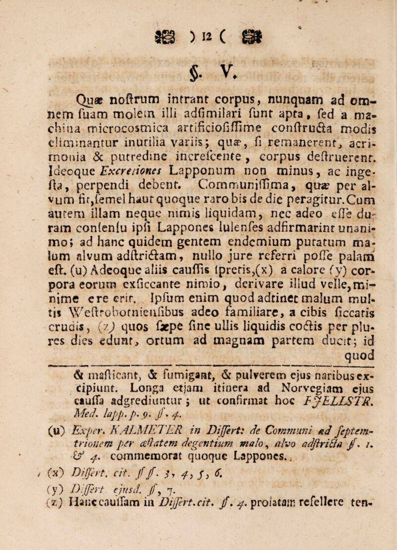 §. % Qu« noftrum intrant corpus, nunquam ad om¬ nem fuam molem illi adfimilari funt apta, fed a ma¬ china microcosmica srtificiofiflime condrufta modis elionmantur inutilia variis; quae, fi remanerent, acri¬ monia & putredine increfcente , corpus deflruerent. Ideoque Excretiones Lapponum non minus, ac inge- fta, perpendi debent. Communiffi.ma, qua? per al¬ vum fit,(ernei haur quoque raro bis de die peragirur.Cum autem illam neque nimis liquidam, nec adeo ede du¬ ram confenlu ipfi Lappor.es lulenfes adfirmarint unani¬ mo; ad hanc quidem gentem endcmium putatum ma¬ lum alvum adftriftam, nullo jure referri pofle palatii eft. (u) Adcoque aliis caudis lpreris,(x) a calore (y) cor¬ pora eorutn exficcante nimio, derivare illud velle,mi¬ nime ere erit. Ipfum enim quodadtinec malum mul¬ tis Weftrobotnienfibus adeo familiare, a cibis ficcatis crudis, (z) quos Grpe fine ullis liquidis cofiis per plu- rcs dies edunt, ortum ad magnam partem ducit; id quod & mafticant, & fumigant, & pulverem ejus naribus ex¬ cipiunt. Longa etjaru itinera ad Norvegiatn ejus cauffa adgrediuntur; ut confirmat hoc IJELLST8. Med. lapp.p.g. JJ • 4. (u) Exper. KALMETER in Differt: de Communi ad feptem- trionem per Alat em degentium malo, alvo adftri&a jf. i. iA 4. commemorat quoque Lappones., / (x) Differt, cit. jf jf. 4, J, 6, (y) Differt ejusdl J!\ 7.