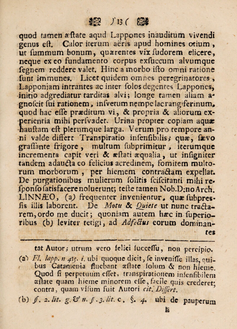 quod tamen a?ftate aqud Lappones inauditum vivendi genus eft. Calor iterum aeris apud homines otium , ut fummum bonum, quirentes vix fudorem elicere, neque ex eo fundamento corpus exfuccum alvumque fegnem reddere valet. Hinc a morbo ifto omni ratione fune i-mmunes. Licet quidem omnes peregrinatores, Lapponiam intrantes ac inter folos degentes Lappones, initio adgrediatur tarditas alvi; longe tamen aliam a- gnofeit fui rationem, infverum nempe lacrang'ferinum, quod hac eiTe praeditum vi, & propria & aliorum ex¬ perientia mihi perfvadct. Urina propter copiam aquae hauftam eft plerumque larga. Verum pro tempore an¬ ni valde differt Transpiratio infenfibdis,* quae, faevo graflante frigore , multum fubprimitur , iterumque incrementa capit veri & aeftati ecqualia, ut infigniter tandem adauda eo felicius acredinem, fomitem multo¬ rum morborum , per hiemem contradam expellat. De purgationibus mulierum folitis feifeitanti mihi re« fponfofatisfacerenoluerunt; tefte tamen Nob.DjnoArch. L1NN/EO, (a) frequenter invenientur, quae fubpres* fis illis laborent. De Motu Si Quiete ut nunc trada- rem,ordo me ducit; quoniam autem haec in fuperio- ribus (bj leviter tetigi, ad Aife3.ut eorum dominan¬ tes tat Autor; utrum vero felici luccdTu, non percipio. (a') FI. hpp.np\y i. ubi quoque dicit, fe inveniffe illas, cui- . bus Catamenia fluebant scftatc loltim & non hieme. Quod fi perpetuum eflet, transpirationen) infenfibilem aeftate quam hieme minorem cfle, facile quis crederet* contra, quam vifum fuit Autori citiDiffert. ’