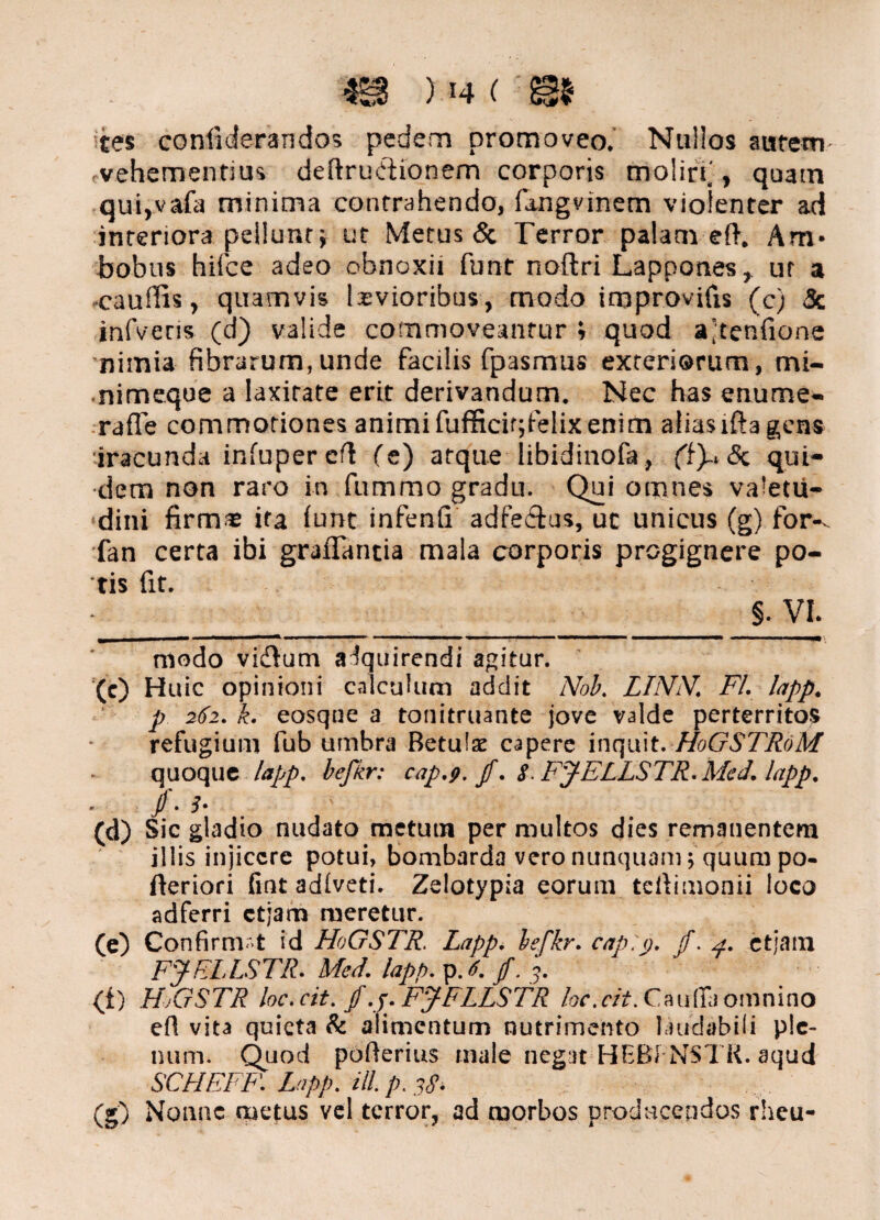 tes confiderandos pedem promoveo. Nullos autem- vehementius deftrudionem corporis moliri', quam qui,vafa minima contrahendo, fangvinem violenter ad interiora pellunt; ut Metus & Terror palam eft. Am* bobus hiice adeo obnoxii funt noftri Lappones , ut a caudis, quamvis laevioribus, modo improvifis (c) & infveris (d) valide commoveantur i quod ajtenfione nimia fibrarum,unde facilis fpasmus exteriorum, mi- nimeque a laxitate erit derivandum. Nec has enume- raffe commotiones animifufficir;felixenim aliaslftagens iracunda infuper ed Ce) atque libidinofa, (t)-> 8c qui¬ dem non raro in fumrao gradu. Qui omnes valetu¬ dini firm* ita iunt infenfi adfe&us, uc unicus (g) for-, fan certa ibi graflantia mala corporis progignere po¬ tis fit. §. VI. modo vidtum acquirendi agitur. (c) Huic opinioni calculum addit Nob. LLVIV. FI. lapp. p 262. k. eosque a tonitruante jove valde perterritos refugium fub umbra Betulx capere inquit. H0GSTR0M quoque lapp. befkr: cap.9. jf. 8- FJELLSTR.Med. lapp. Jf. i- (d) Sic gladio nudato metutn per multos dies remanentem illis injicere potui, bombarda vero nunquam; quum po- fteriori fint adlveti. Zelotypia eorum teftimonii loco adferri ctjam meretur. (e) Confirmat id HoGSTR. Lapp. befkr. cap.p. f. 4. ctjam FJELISTR. Med. lapp. p. 6. jf.3. (i) H.GSTR loc.cit. f.j. FJFLLSTR loc.cit. Caufia omnino efl vita quieta & alimentum nutrimento laudabili ple¬ num. Quod pofierius male negat HEBf-NSTK. aqud SCHEFF. Lapp. ill.p.pS. (g) Nonne metus vel terror, ad morbos prodocendos rheu-