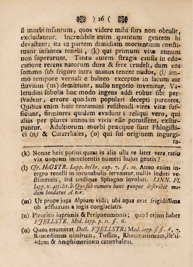 fi morbi infantum, quos videre mihi fors non obtulit, excludantur. Incredibile enim quantum gentem hi devaftent; ita ut partem dimidiam morienfium confti- tnant infantes tenelli , (k) qui primum vir® annum non fuperarunr. Tanta: autem ftragis caufla in edu¬ catione recens natorum dura & fere crudeli, dum eos fommo fub frigore intra manus tenent nudos, (fi im- mo tempore vernali e balneo exceptos in lacum aut fluvium (m) demittunt, nullo negotio invenitur. Va¬ letudini fobolis hoc modo ingens addi robur fifei per- fvadent, errore quodam populari decepti parentes. Quibus enim huic tentamini refiftendi vire* vit® fuf- ficiant, firmiores quidem evadunt; reliqui vero, qui alias per plures annos in vivis efie potuiflent, exftir- pantur. Adultiorum morbi praecipue funt Phlogifti- ci (jiJ & Catarrhales, (o) qui fui originem ingurgi¬ ta-: ~ ll_'  7 ' . 11« (k) Nonne heic potius quam in alia ulla rc latet vera ratio vix unquam increicentis numeri hujus gentis ? (l) Cf/. HoGSTR. Lapp. befkr. cap^ 7* /. 10. Anno enim in* fegro tenelli in incunabulis fervantur,nullis induti ve- jfldmeutis, fed undique Sphagno involuti. LINN. FI\ hpp. n. pij* lit. eS'. Quofub numero hunc quoque defer ibit mo• dum laudatus A,, tor. (m) Ut prope juga Alpium vidi; ubi aqua erat frigidifllmi ob adfluxuui a jugis conglaciatis. (n) Pleuritis inpricnis &Peripneumonia; quod etjam habet FJELLSTR. Med’. lapp. p. u. jf. 6. (o) Quos* enumerat Do&. FjlELLRTR.] Med. lapp /jf.A, j Raucedinem nimirum, Tuffim, Rheumatismum,ifclu- adem & Amphimerinam catarrhalem.