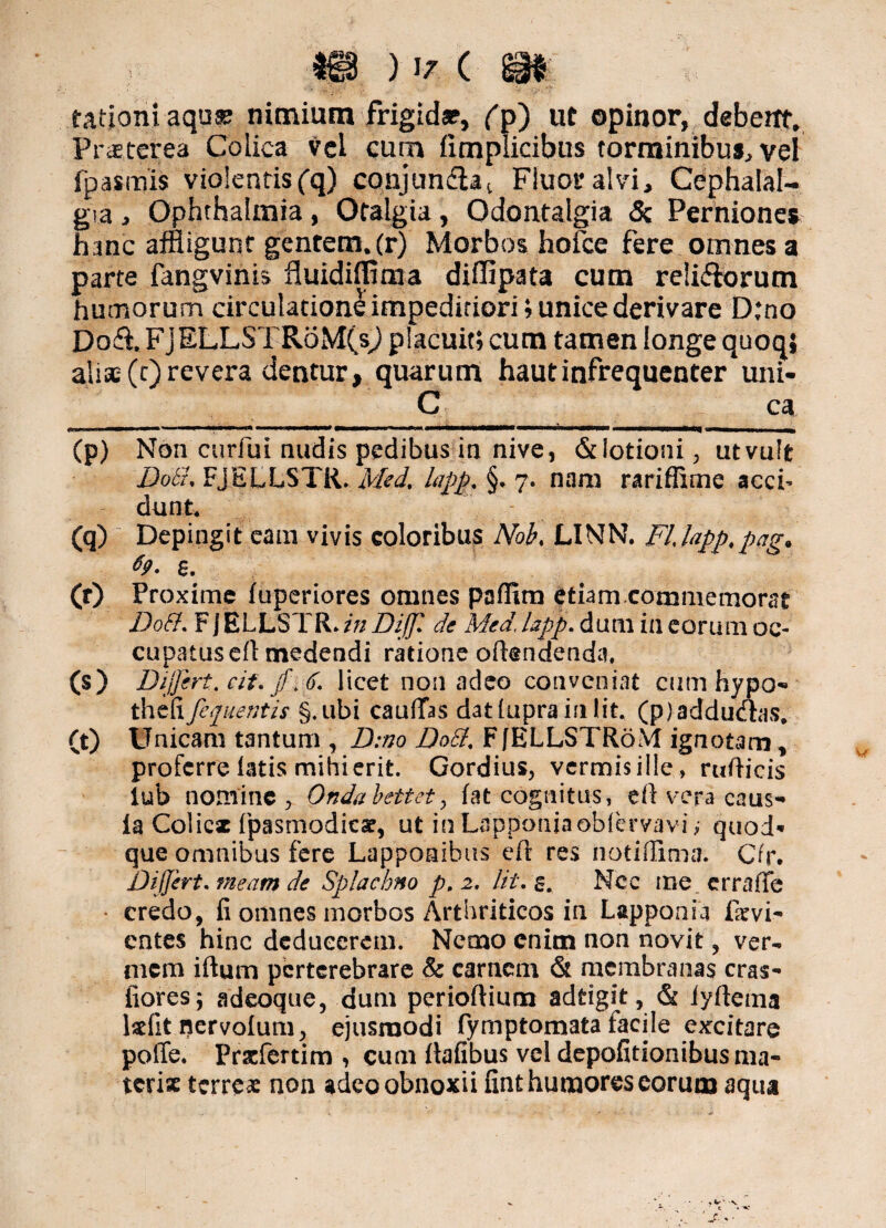 rationi aqua? nimium frigida?, fp) ut opinor, debent. Praeterea Colica vel cum fimplicibus torminibus, vel fpasmis violentis (q) conjundlat Fluor alvi. Cephalal¬ gia , Ophthalmia, Otalgia, Odontalgia & Perniones hanc affligunt gentem, (r) Morbos hofce fere omnes a parte fangvinis fluidiffima diffipata cum relifbrum humorum circulatione impeditiori; unice derivare D:no Do<fl. FJELLSTRoM(s,) placuit; cum tamen longe quoq; alia; (t) revera dentur, quarum hautinfrequenter uni- C ca JI.. — ■ r |-| MWKWMM* —bmmrnrnamr* m m.m, —wwWMlW (p) Non curfui nudis pedibus in nive, & lotioni, ut vult Dott* FjELLSTR. Med% lapp, §• 7. nam rariffime acci¬ dunt (q) ; Depingit eam vivis coloribus JVok LINN. FLUpp.pag* 69. e. (r) Proxime fuperiores omnes paffim etiam commemorae Do&. F JELLSTR* in Diffi de Med, lapp. dum in eorum oc¬ cupatus efl medendi ratione offendenda, (s) Differt, cif. jf\6. licet non adeo conveniat cum hypo- thtffifequentis §.ubi caufTas dat fupra in Iit. (p) adduaas, (t) Unicam tantum , D:no Dott. FJELLSTRoM ignotam , proferre latis mihi erit. Gordius, vermisillc, rufticis iub nomine, Ondabettet, fat cognitus, eft vepa caus¬ ia Coiicx fpasmodicae, ut inLapponiaobfervavfe quod¬ que omnibus fere Lappoaibus efr res notiffima. Crr. Differt. meam de Splachno p. 2. Iit. s. Mec me erraffe credo, fi omnes morbos Arthriticos in Lapponia Ikvi- entes hinc deducerem. Nemo enim non novit, ver¬ mem iftum perterebrare & carnem & membranas cras- flores; adeoque, dum perioftium adtigit, & fyftema kfit nervolum, ejusmodi fymptomata facile excitare poffe. Pracfertim , cum llafibus vel depolitionibus ma- tcrix terreas non adeo obnoxii fint humores eorum aqua
