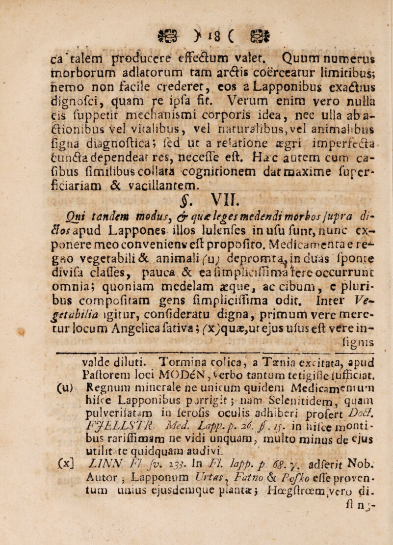 m >i8( m\ #T * , *  «'# »- ca'talem producere effedium valet. Quum numerus morborum adlatorum tam ar&is coerceatur limitibus; hemo non facile crederet, cos a Lapponibus exa&ms dignofei, quam re ipfa fit. Verum enim vero nulla cis fuppenr mechanismi corporis idea, nec ulla ab a- itionibus vel vitalibus, vel naturalibus, vel animatibus figna diagnoftica; fed ut a relatione aegri imperfecta tun<ftadependear res, neceffe eft. Hatc autem cum ca- fibus fimilibuscollata cognirionem dat maxime fuper- ficiariam <$t vacillantem. §. VIL Qni tandem modus, & qu/c leges medendi morbos jupra di- 8os apud Lappones illos lulenfes in ufu funr,nunc ex¬ ponere meo conveniens*eft propofito. Medieameftrae re*- gm vegetabili & animali f u; depromta^in duas fpome divifa clafies, pauca Sc cafimpliaillnraWreoccurrunt omnia; quoniam medelam aeque, ac cibum, c pluri¬ bus cornpofitam gens iimpliciifima odit. Inrer Ve¬ getabilia igitur, confideratu digna, primum vere mere¬ tur locum Angelica fativa; fxjqua^ur ejus ufuseft verein¬ figens valde diluti. Tormina colica, a Taenia excitata, apud Paftorcm loci MODeN, Verbo tantum tetigiileiufficiat, (u) Regnum minerale ne unicum quidem Medicamentum hilce Lapponibus porrigit; nam Sclenitidcm, quam pulveriiatam in ierofis oculis adhiberi profert Dati. FjfELLSlR Med. Lapp.p. 26, jf, p-. in hilce monti¬ bus rariffiraam ne vidi unquam, multo minus de ejus utilit ite quidquam audivi, (x] L1NN FI Jv, 133. in FI. lapp. p 68. y. adferit Nob. Autor 3 Lapponum Urtas, Fatno & Pofko effe proven¬ tum unius ejusdemque planta; Hoegftr<xmsvcr,o di. n nj-