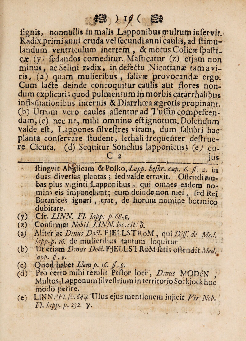 ) i/ Ca lignis, nonnullis in malis Lapponibus multum infercit. Radix primi anni cruda vel fecundi anni caulis, ad ftimu- landum ventriculum inertem, & motus Colica: fpafti- cx (yJ fedandos comeditur. Mafticatur (?) etjam non minus, acSelini radix, indefebhi Nicotianae tam a vi¬ ris, (a) quam mulieribus , faiiv® provocanda; ergo. Cum la&e deinde concoquitur caulis aut flores non¬ dum explicati; quod pulmentum in morbis cacarrhalibus inflamationibus internis & Diarrhoea agrotis propinant, (bj Utrum vero caules aflencur ad Tuflinconvpefcen- dam, (c) nec ne, mihi omnino eft ignotum. Dolendum valde eft, Lappones filveftres vitam, dum falubri hac planta confervare ftudent, lethali frequenter deftrue- re Cicuta, (d) Sequitur Sonchus iapponicus; (ej cu- C 2 jus ftingvit Ah§ficam &Poiko, Lapp.lejkr. cap. 6. jf. m duas divertas plantas p fcd valde erravit, Qlicndiam- bas plus viginti;Lappopibus , qui omnes eadem no¬ mina eis imponebant; cum deinde non mei, ied Rei Botanices ignari , erat 5 de horum nomiae botanico dubitare. Ctr. LINN. Fi lapp: p. 68- s. Confirmat Nobil LINN. /oc.c/t.L}. (a) Aliter ac Binus Boii FJELLSTRpM , qui DJJf. de MeJ. lapp.p. 16. de mulieribus tantum loquitur Ut etiam Binus i)oc0.PjELL$l RoM fatis odmditMeL. 'n!)p. /, g. * Quedbabet Idemp.,i/f. /. j?. Pro certo mihi retulit Paftor Iociu, Binus MQDeNF MultoSiLapponumfilveflrium in territorjo Spe k jodhoc modo perire. (c) LINNSFL/v.'<U#:Uius ejus mentionem injicit Fir Noh Fi lapp. p> 232. y. cy> (z) (b) .f -* (C) (d)