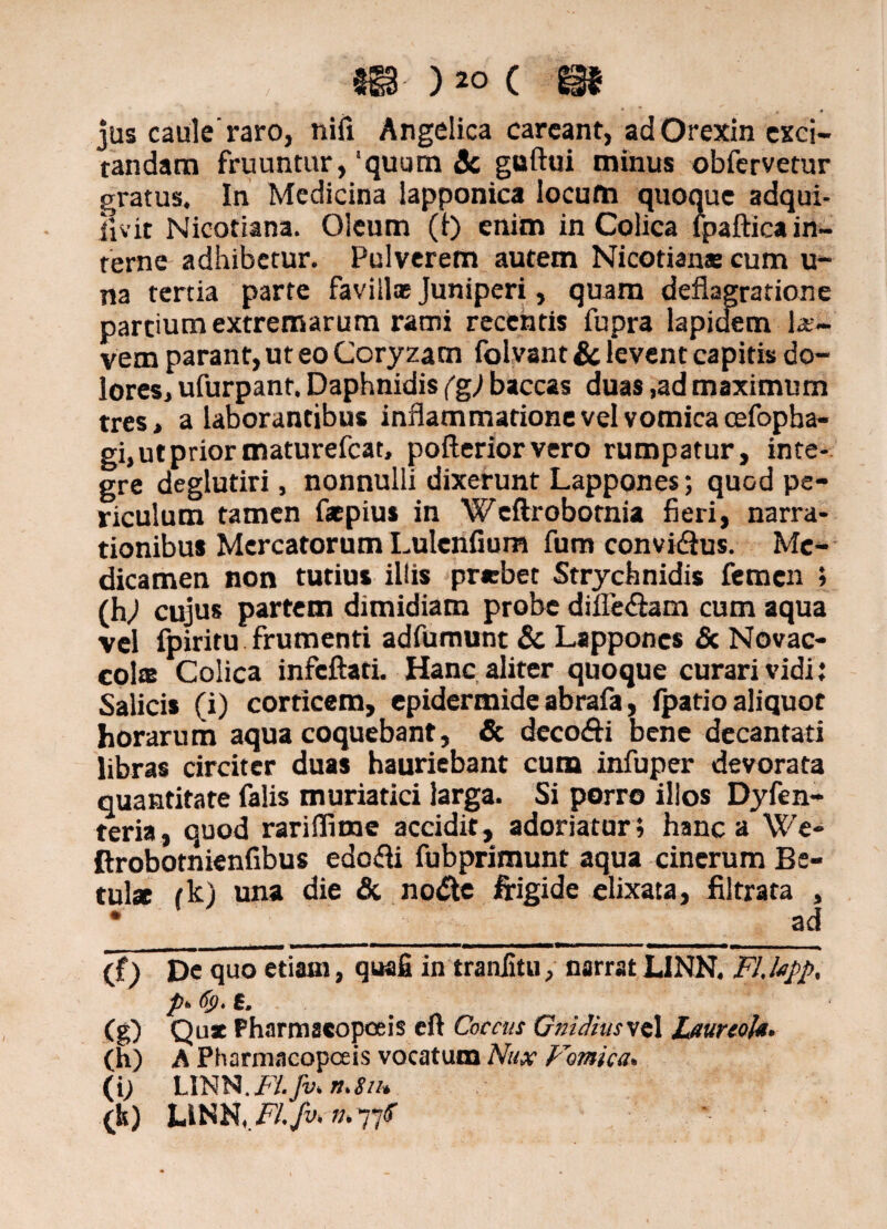 m )«> c m jus caule’raro, nifi Angelica carcant, ad Orexin exci¬ tandam fruuntur, ‘quum 3c guftui minus obfervetur gratus. In Medicina lapponica locum quoque adqui- ijvit Nicotiana. Oleum (t) enim in Colica fpaftica in¬ terne adhibetur. Pulverem autem Nicotiana: cum u- na tertia parte favilla; Juniperi, quam deflagratione partium extremarum rami recentis fupra lapidem k~ vem parant, ut eo Coryzam folvant & levent capitis do¬ lores, ufurpant. Daphnidis (g) baccas duas ,ad maximum tres, a laborantibus inflammatione vel vomica oefopha- gi, ut prior maturefeat, pofterior vero rumpatur, inte¬ gre deglutiri, nonnulli dixerunt Lappones; quod pe¬ riculum tamen faepius in Wcftrobotnia fieri, narra¬ tionibus Mercatorum Lulenfium fum convi&us. Me¬ dicamen non tutius illis prrbet Strychnidis femen > (h/i cujus partem dimidiam probe difle&am cum aqua vel fpiritu frumenti adfumunt & Lappones <Sc Novac- colas Colica infcftati. Hanc aliter quoque curari vidi: Salicis (i) corticem, epidermide abrafa, fpatio aliquot horarum aqua coquebant, & deco&i bene decantati libras circiter duas hauriebant cum infuper devorata quantitate falis muriatici larga. Si porro illos Dyfen- teria, quod rariflime accidit, adoriatur; hanc a We- ftrobotnienfibus edofti fubprimunt aqua cinerum Be¬ tula tk) una die & node frigide elixata, filtrata , • __ __ ad (f) De quo etiam, quafi in traniitu, narrat LINN. Fl.lapp. p- <%)•£. (g) Qux Pharmacopoeis eft Coccus GniihusveX Laureola. (h) A Pharmacopoeis vocatum Nux Fornica. (i; LINN.jF/. Jv. n.SiH (k) Um.Fl.fvcn.7jf