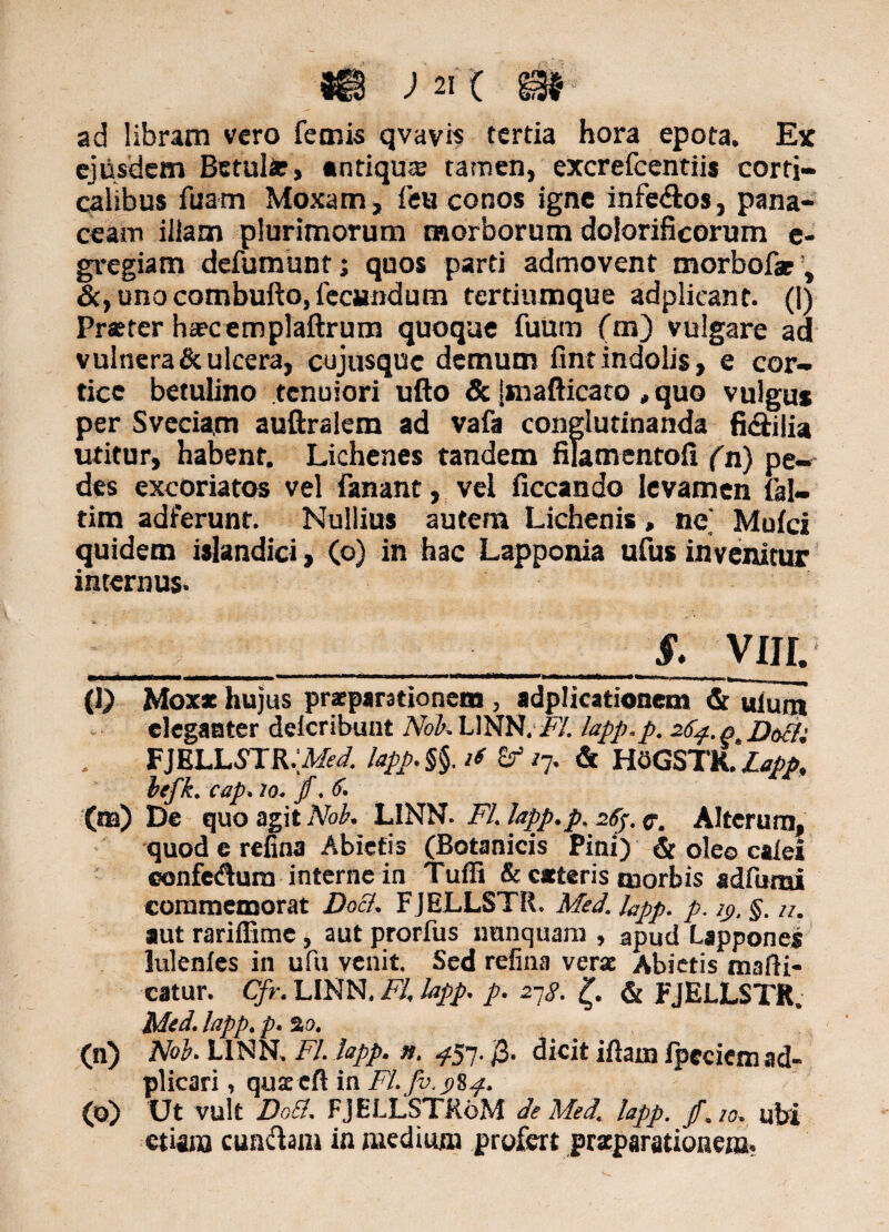 ad libram vero femis qvavis tertia hora epota. Ex ejusdem Betulfc, antiqua tamen, excrefcentii* corti¬ calibus fuam Moxam, feu conos igne infe&os, pana¬ ceam illam plurimorum morborum dolorificorum e- gregiam defumunt; quos parti admovent morbofar, &, uno combufto, feciindum tertiumque adplicant. (1) Prxtcr heecemplaftrum quoque fuum (m) vulgare ad vulnera & ulcera, cujusquc demum fint indolis, e cor¬ tice betulino tenuiori ufto & |snafticaro ,quo vulgus per Sveciam auftralem ad vafa conglutinanda ficirifia utitur, habent. Lichenes tandem filamentofi (n) pe¬ des excoriatos vel fanant, vel ficcando levamen fal- tim adierunt. Nullius autem Lichenis, ne' Mufci quidem islandici, (o) in hac Lapponia ufus invenitur internus- _____§- viji. (1) Moxx hujus praeparationem , adplicationem Gruium eleganter delcribunt NoKUNH. F/. lapp.p. 264. n Daci; FJELLSTR.^W. lapp. §§. if £f /7. & HGGSTRMapp, hefk. cap. 10. jf. <f- (na) De quo agit Nob. LINN- FI. lapp.p. 26$. c. Alterum, quod e refina Abietis (Botanicis Pini) & oleo caiei ©onfedura interne in Tuffi & exteris tnorbis adfurai commemorat Docl. F JELLSTR. Med. Fpp. p. 2j>. §. u. aut rariffime, aut prorfus nunquam , apud Lappones lulenies in ufu venit. Sed refina verae Abietis mani¬ catur. Cfr. LINN, FI, lapp. p. 27S. £. & pJELLSTR. Med. lapp, p. 2 0. (n) Nob. LINN, FI. lapp. n. ^57. 0. dicit iftam ipecicmad- plicari, quxeft in FI. fv.i)Sp. (o) Ut vult Do Et. FJELLSTR6M de Med. lapp. f. 10. ubi etiam cunelam in medium profert praeparationem.