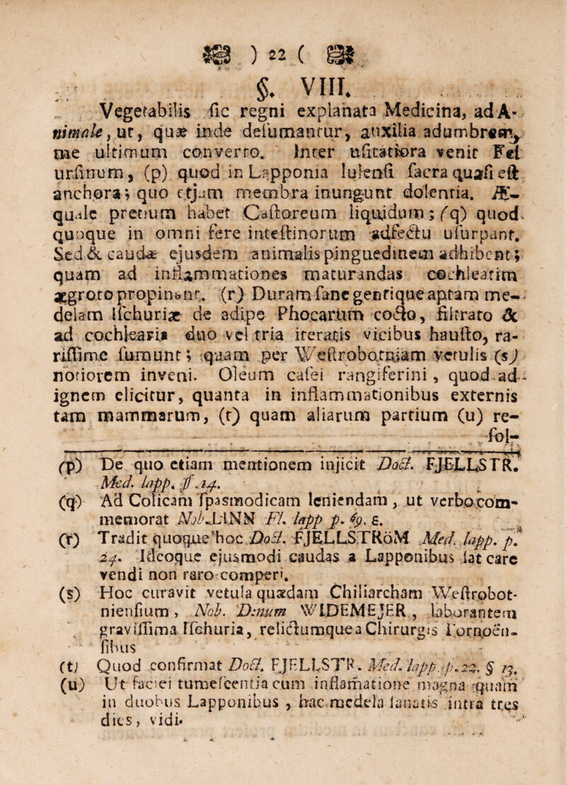 si.)22:(' ^ §. viii. ■4 V * U* Vegetabilis (ic regni explanata Medicina, ad A- nimale, ut, qua? inde defumantur, auxilia adumbrem, nae ultionum converro. inrer ufitattora venit Fel urfinum, (p) quod in Lspponia lulenft faera quafi eft anch.ora» quo c.tjam membra inungunt dolenria. quale pretium habet Caftoreum liquidum; (q) quod quoque in omni fere inleftinorum adfedu uiurpanf. Sed & eaudae ejusdem animalis pinguedinem adhibent; quam ad inflammationes maturandas cochleatim aegroto propinant, (r) Duram fanc gentique aptam me¬ delam Ifchurix de adipe PhocarUm cocio, filtrato <3c sui cochleari* duo vel tria iteratis vicibus haurto, ra- riffime fumunt; quam per Weftrobotniam vetulis (sj notiorem inveni. Oleum cafei rangiferini, quod-ad- ignem elicitur, quanta in inflammationibus externis tam mammarum, (t) quam aliarum partium (u) re- ibl- ***** f (q) (t) (s) (tl (u) De quo etiam mentionem injicit Doel. FJELL5TR. Med. lapp. ip. . Ad Colicam fpasmodicam leniendam, ut verbocom- memorat A/j/vLiNM FL lapp p. s. Tradit quoque'hoc. Z)oi?. FJELLSTR6M Med, lapp. p* 2p. I deoque ejusmodi caudas a Lapponibus iat carc vendi non raro-comperi* Hoc curavit vetula quaedam Chiliarcham Weftrobot- nienfium > Nob. Dmum WlDEMEjHR , laborantem graviflima ffchuria, relidumque a Chirurgis i ornpen- fibus Quod confirmat Do£l, FJBLLSTH. Med. lapp. p.2%, § /j. Ut faciei tumefeentia .c.um inflamatione magna quam in duobus Lappombus , hac,medela i anatis intra tr.es dies, vidi*