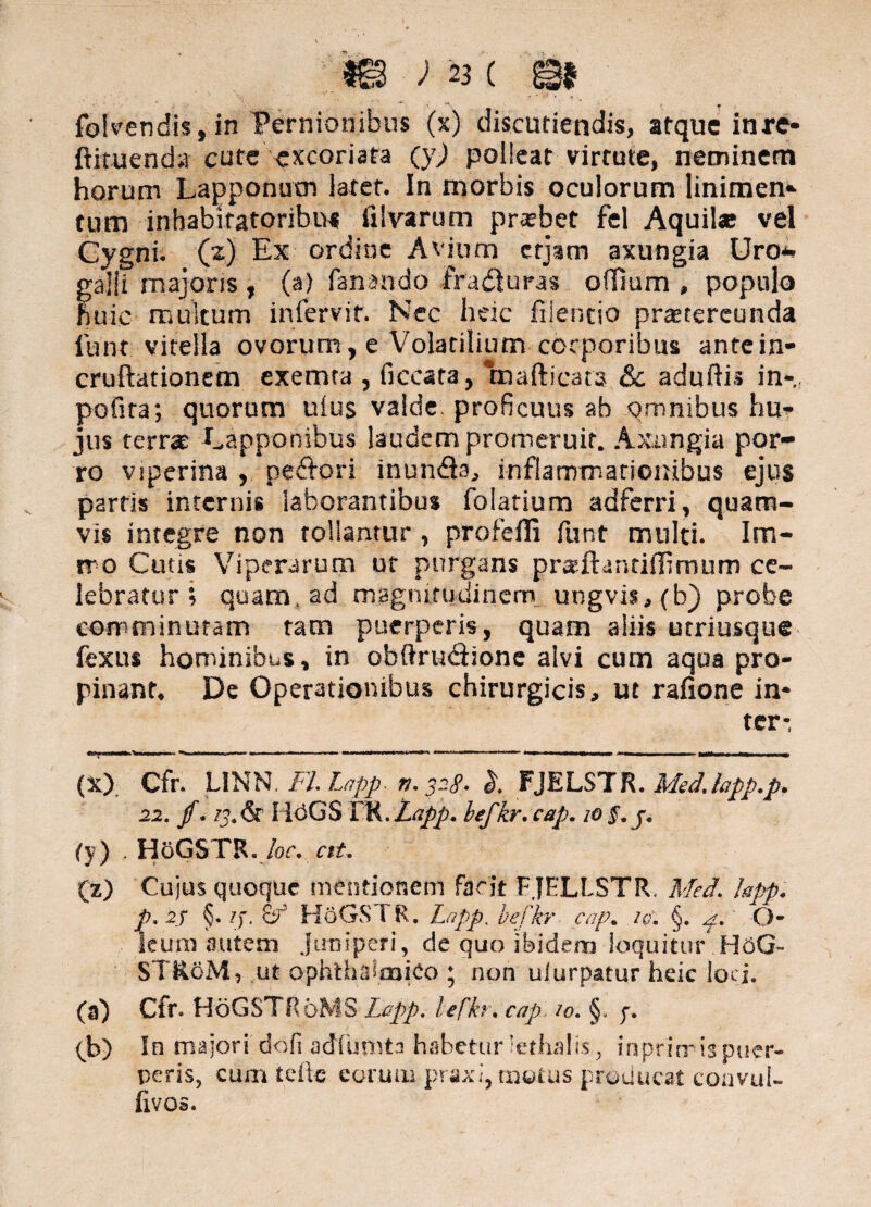 m ) «( m folvendis, in Pernionibus (s) discutiendis, atque inrc- ftituenda cute excoriata (y) polleat virtute, neminem horum Lapponum latet. In morbis oculorum linimen*- tum inhabitatoribus ii! varum probet fel Aquil* vel Cygni. ('z) Ex ordine Avium erjam axungia Uro* galli majoris, (a) fanando ira uras oilium , populo huic multum infervit. Nec heic filentio praetereunda lunt vitella ovorum, e Volatilium corporibus antein- cruftationem exemta , ficcata, mafticats & aduftis in-,, pofira; quorum uius valde, proficuus ab omnibus hu¬ jus terra: Lapponibus laudem promeruit. Axungia por¬ ro viperina , peftori inundls, infiammariombus ejus parris internis laborantibus folatium adferri, quam¬ vis integre non tollantur, profefli funt multi. Im- rr o Cutis Viperarum ut purgans prseftantifilmum ce¬ lebratur i quam, ad magnitudinem ungvis, (b) probe comminutam tam puerperis, quam aliis utriusque fexus hominibus, in obftru&ione alvi cum aqua pro¬ pinant. De Operationibus chirurgicis, ut rafione in¬ ter-, * ■ — »■' ■ ~.-nr. .T#--rr-t TT ‘ •***—■— — — HI- ■ ■ ■■ » (X) Cfr LINN'FLLnpp. n. 328. FJELSTR. MedJapp.p. 22. f . HdGSm.Lapp. befkr.cap. 10§. j, (y) , HoGSTR. loc* ctU (z) Cujus quoque mentionem facit FJELLSTR. MeJ. hpp. p. 2j §. 13. &r' HoGS FR. Lapp, b.efkr cap. iq\ §. p.' O- leum autem juniperi, de quo ibidem loquitur H6G- STRoM, ut ophthalmico ; non uiurpatur heic loci. (a) Cfr HoGSTRoMS Lapp. lefkr. cap, /0. §, p. 0» In majori dofi adfumta habetur lethalis., inprirris puer¬ peris, cum tdlc eorum praxi, motus producat convul- fivos.