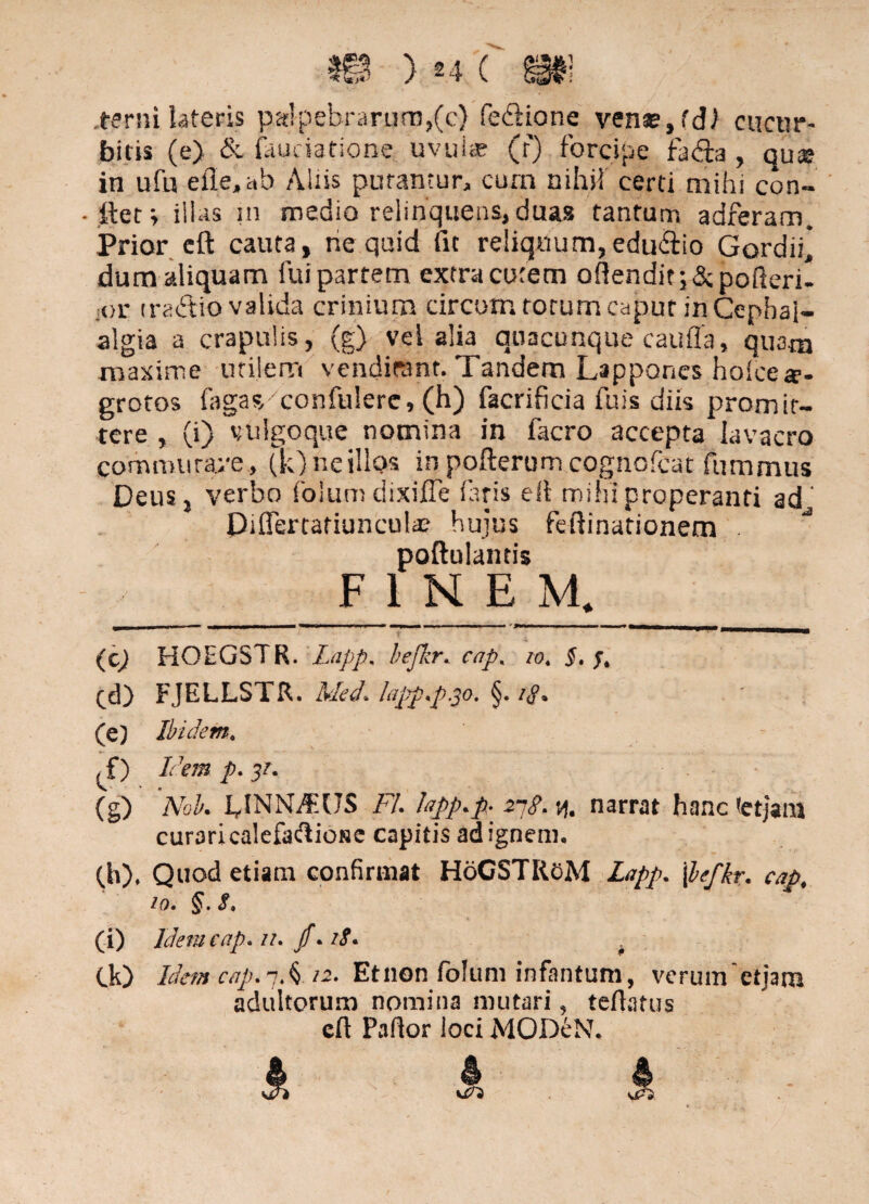 .terni lateris palpebrarum,(c) fe&ione venae,fdl cucur¬ bitis (e) & faueiatione. uvulae (f) forcipe fadfa , qu«E in ufu elle,ab Aliis putantur, cum nihil certi mihi con- . ftet; illas in medio relinquens, duas tantum adferam. Prior eft cauta, ne quid fit reliquum,edu&io Gordii* dum aliquam fui partem extra curem oflenditj&pofteri- ;or tradlio valida crinium circum rorum caput in Cephal¬ algia a crapulis, (g) vel alia quacunque caufla, quam maxime utilem venditant. Tandem Lappones holce ae¬ grotos fagas confulere, (h) facrificia fuis diis promit¬ tere , (i) vulgoque nomina in facro accepta lavacro commutare , (k) ne illos in pofterum cognofcat fummus Deus, verbo folum dixiffe faris ell mihi properanti ad' Piffertafiuncula? hujus feftinationem poftulantis FINEM. (c) HOEGSTR. Lapp. befkr.. cap% io. §. Cd) FJELLSTR. Med. lapp.p.30. §. /<p. (e) Ibidem. ^f) Idem p. 31. (g) Nok UNNi$US FU Fpp*p 2ng. y, narrat hanc *etjam curari calefaftiose capitis ad ignem* (h) , Quod etiam confirmat HoGSTRfcM lapp. [befkr. cap# io. §. 8. (i) Idem cap. u. fi.18. . Ck) Idem cap. 3 A 12. Et non folum infantum, verum etjarn adultorum nomina mutari, teflatus cft Pallor loci MODeN.