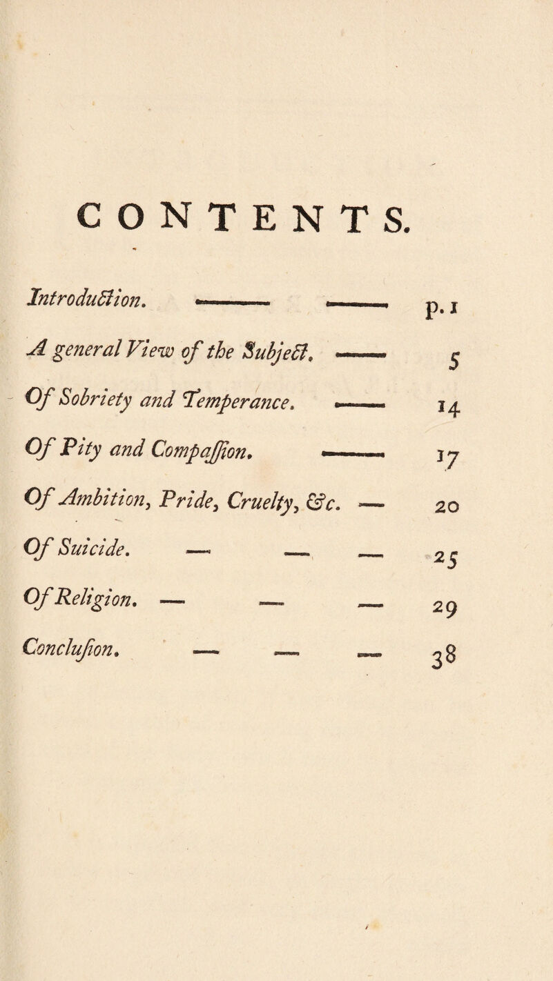 CONTENTS. Introdudlion. ». • A general View of the SubjeSl. —— r Of Sobriety and 'Temperance. -. Of Pity and Compafjion. — —■ Of Ambition, Pride, Cruelty, &c. — Of Suicide. —. __ _ Of Religion. — — _ Conclufion. ■— —. __ p.i 5 *4 J7 20 25 29 38