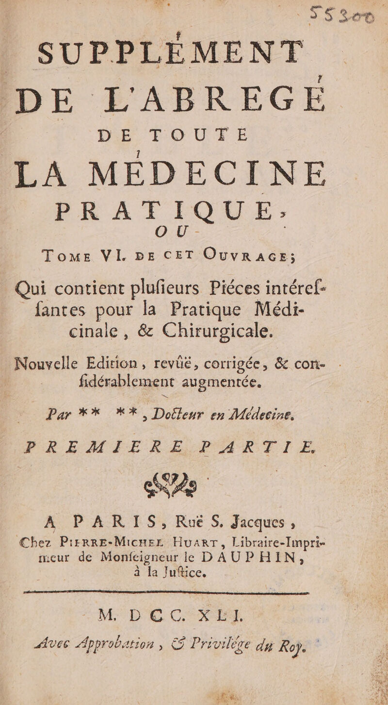 | SS300 . _ SUPPLÉMENT IDE L'ABREGE IN De TOUTE LA MEDECINE PRATIQUE: OU- | Tome VI. BE CET OUVRAGE; Qui contient plufieurs Piéces intéref- _fantes pour la Pratique Médi- cinale , &amp; Chirurgicale. Nouvelle Edition, revüé, corrigée, &amp; con- fidérablement augmentée. Par ** XX, Dollenur en Médecine, FREMIERE PARTIE 2e À PARIS, RuëS, Jacques, Chez Pirrre-Micuer HuarT, Libraire-lmpri- meur de Monfcigneur le D'AUPHIN, É à la Juice, M DE CXEL Avec Approbation , © Privilère dy Rep. LR at Fe PIE. €. + : IF à SL ci SEP SEX