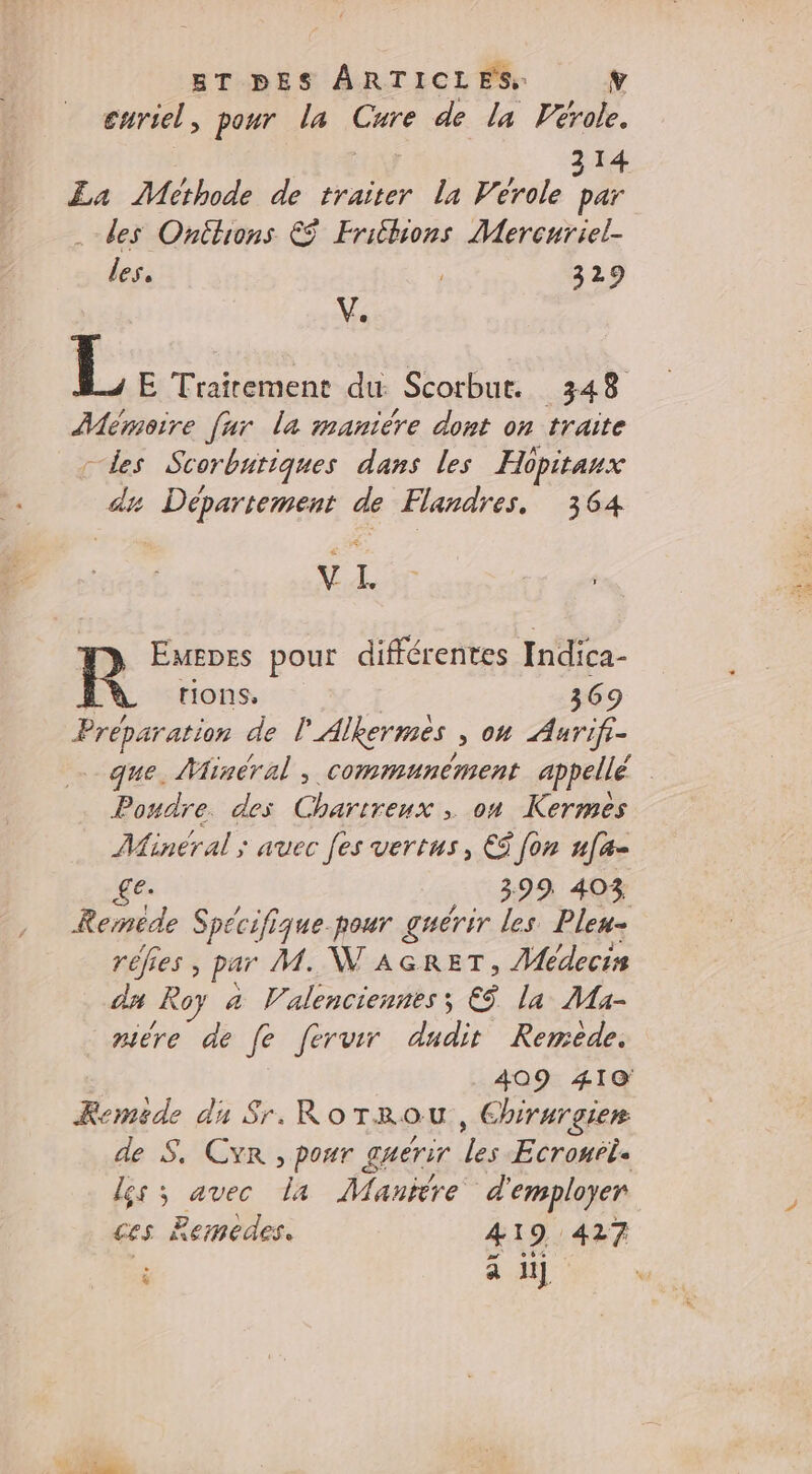 enriel , pour la Cure de la Vérole. 314 La Methode de traiter la Vérole par des Onitions € Fribions Mercuriel- les. 329 V. L E Traitement du Scorbut. 348 Mémoire [ur la maniére dont on traite 2 Scorbutiques dans les Hopitaux re LS de Flandres, 364 VL R Emepes pour différentes Indica- tions, 369 Prepa ration de l Alkermes &gt; 04 Anrifr- que. Mineral, communément appellé Poudre. des Chartreux , on Kermes Minéral ; avec [es vertus, € fon 7LE &amp;e- 399 403 Remede Spécifique pour guérir les Pleu- réfies ; par M. WAGRET, Médecin dun Roy a Valenciennes ; €ÿ la Ma- mère de fe ferver DE Remede. Keméde du Sr. RoTrou., € hirurgier de S. CYR , pour gAETIT fe Ecronbtle ces Bemedes. 419 427 è 4 il