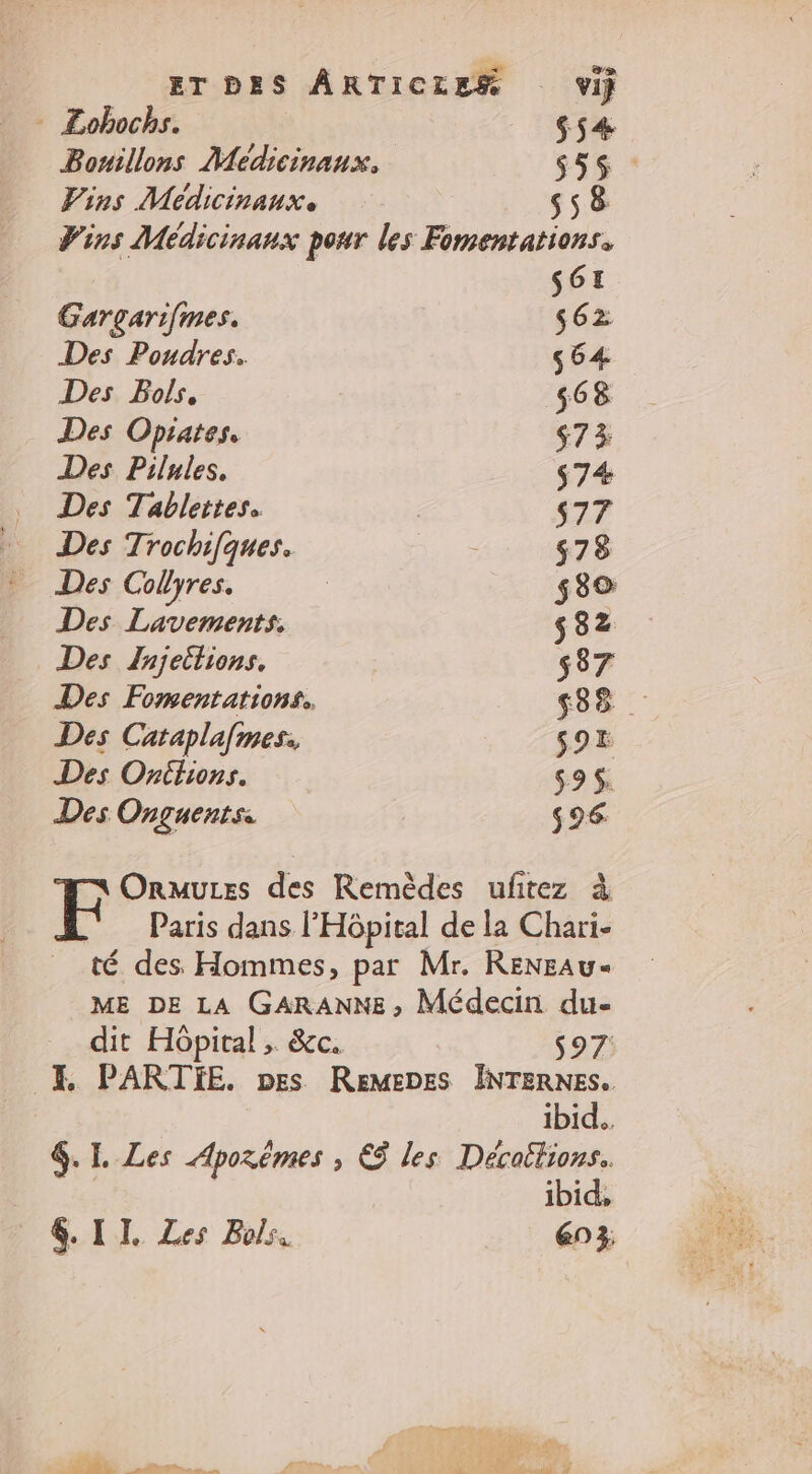 | ET DES ARTICLES vij - Lohochs. $ 54 Bonillons Médicinanx, $5$ Vins Médicinanx s58 Vins Médicinanx pour les Fomentations. S61I Gargarifmes. s62 Des Pondres. ç64 Des Bols, 568 Des Opiates, $73 Des Pilules. s74 Des Tablettes. $77 Des Trochifques. ME $78 Des Collyres. | $3© Des Lavements. 582 Des Jnjeitions. s37 Des Fomentations. 538 Des Cataplafmes. $9E Des Oritions. $9$. Des Onguents: $96 Ormuzes des Remèdes uftez à Paris dans l'Hôpital de la Chari- té des Hommes, par Mr. RENEAU« ME DE LA GARANNE, Médecin du- dit Hôpital , &amp;c. s97 E PARTIE. pes ReMEDEs INTERNES. | ibid. &amp;.L. Les Aporêmes , € les Décattions.. | ibid, 4. | IL Les Bols. en 3, : Et 0 NO) CN “PA ed RUES: PME