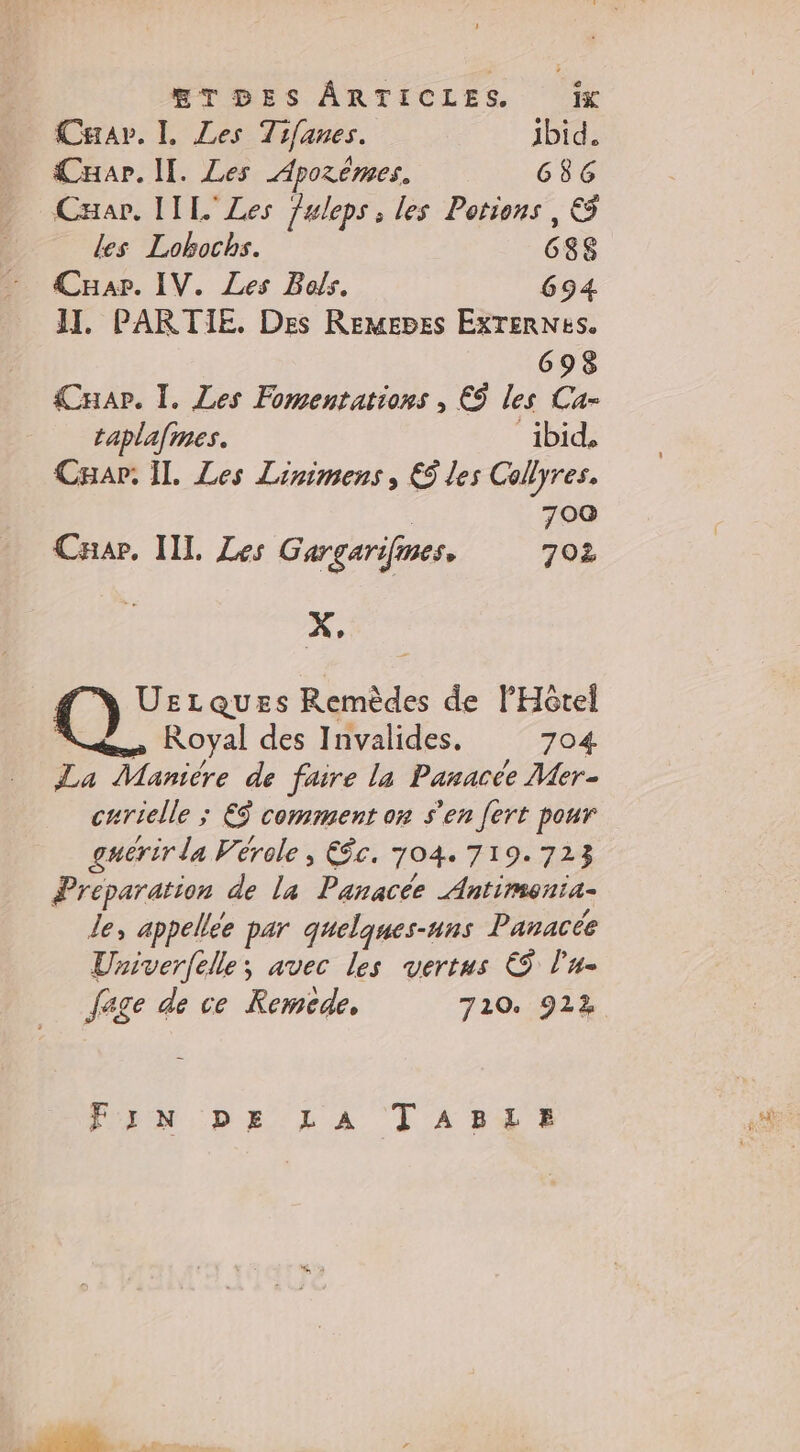 Carar. I. Les Tifanes. ibid. Cuar. II. Les Aporèmes. G8G Cxar. IIL' Les fuleps; les Potions, &amp; Les Lokochs. 688 Car. IV. Les Bols. 694 II. PARTIE, Des Remepes EXTERNES. 698 Cuar. I. Les Fomentations , © les Ca- taplafmes. ibid, Cap. Il, Les Linimens, &amp;ÿ les Collyres, 700 Car, IIL Les Gargarifines. 702 : X, UrLQuEs Remèdes de l'Hôtel Royal des Invalides. 704 La Maniére de faire la Panacée Mer- curielle ; €$ comment on s'en [ert pour guérir la Vérole , €ôc. 704. 719.723 Preparation de la Panacée Antimenia- Le, appellée par quelques-uns Panacée Univerfelle; avec les vertus € l'u- fage de ce Remcde, 710. 922 VON. Dh LA ! A bd