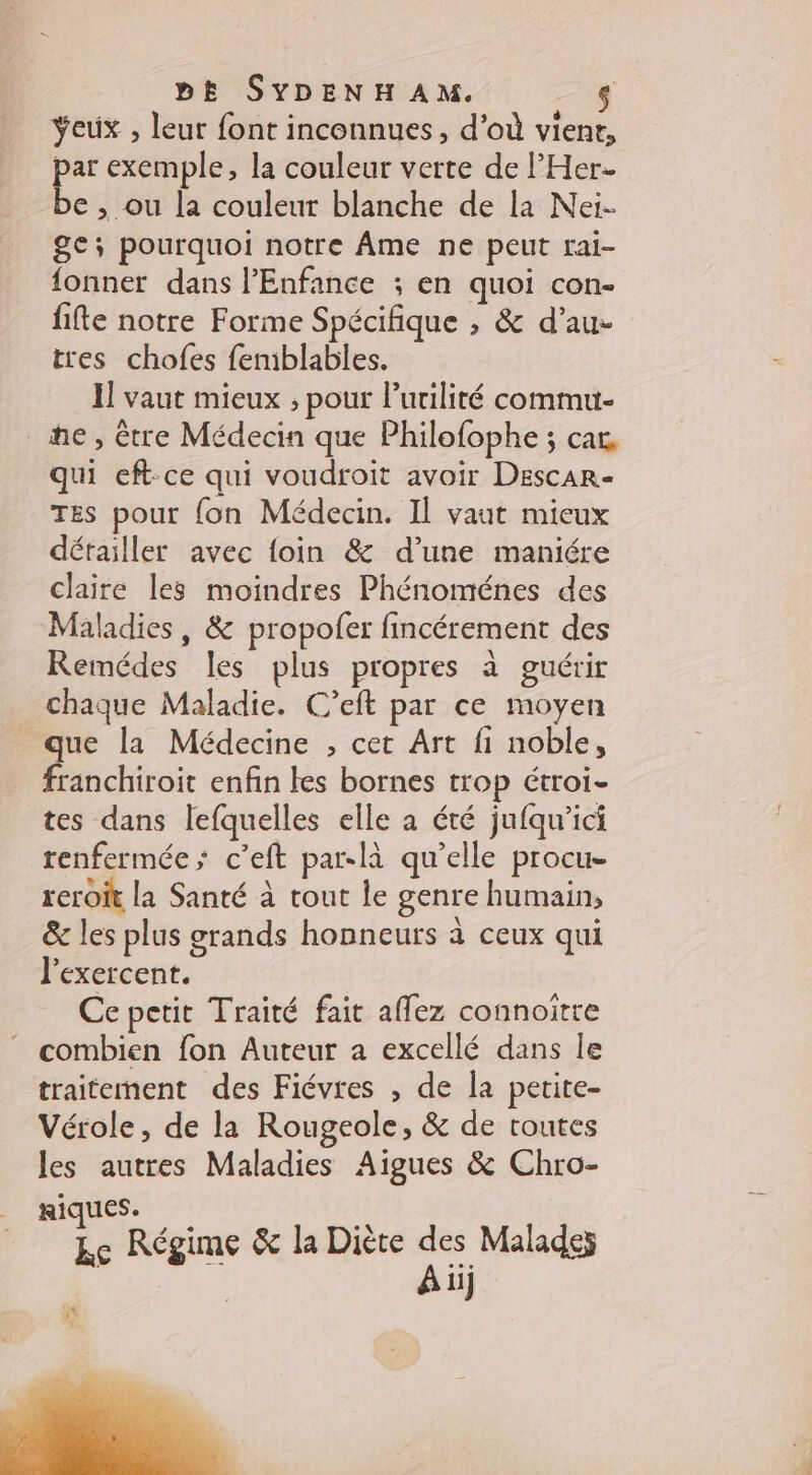 Yeux , leur font inconnues, d'où vient, par exemple, la couleur verte de l’'Her- be , ou la couleur blanche de la Nei- ge; pourquoi notre Âme ne peut rai- fonner dans l'Enfance ; en quoi con- fifte notre Forme Spécifique , &amp; d’au- tres chofes femblables. I vaut mieux ; pour l’uriliré commu- he, être Médecin que Philofophe ; car, qui eft-ce qui voudroit avoir Descar- TES pour {on Médecin. Il vaut mieux dérailler avec foin &amp; d’une maniére claire les moindres Phénoménes des Maladies, &amp; propofer fincérement des Remédes les plus propres à guérir chaque Maladie, C’eft par ce moyen que la Médecine , cet Art fi noble, franchiroit enfin les bornes trop étroi- tes dans lefquelles elle a été jufqu’ici renfermée; c’eft par-là qu’elle procue reroit la Santé à tout le genre humain, &amp; les plus grands honneurs à ceux qui l'exercent. Ce petit Traité fait affez connoitte combien fon Auteur a excellé dans le traitement des Fiévres , de la petite- Vérole, de la Rougeole, &amp; de toutes les autres Maladies Aigues &amp; Chro- JS AR É ke Régime &amp; la Diète de \ ii