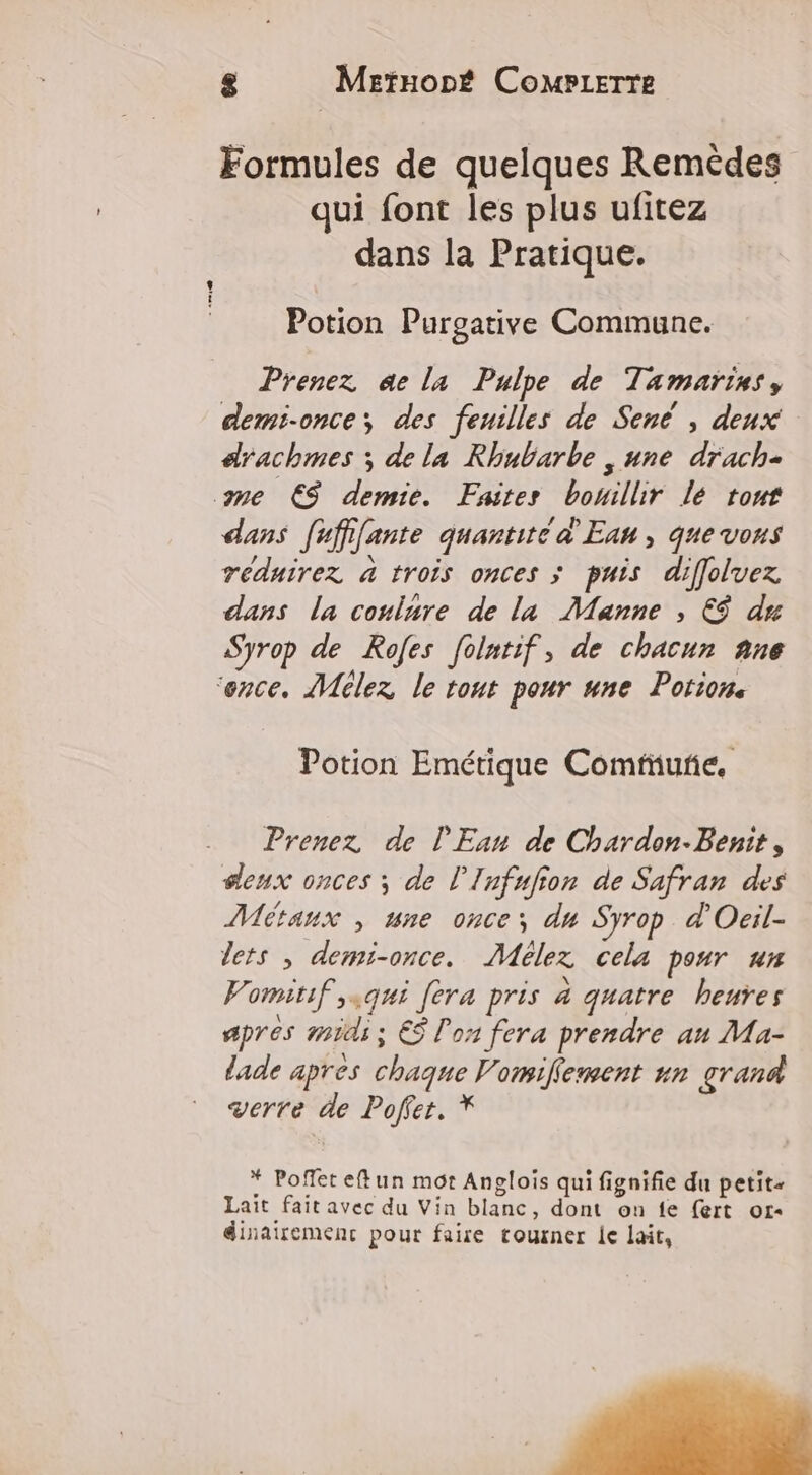 &amp; Mrinopé CoMPLerre Formules de quelques Remèdes qui font les plus ufitez dans la Pratique. Potion Purgative Commune. Prenez ae la Pulpe de Tamarins, demi-once; des feuilles de Sené , deux drachmes ; de la Rhubarbe , une drach- ame €$ demie. Faites bomillir le tour dans fuffifante quantité d'Ean , que vous réduirez à trois onces * puis diffolvez dans la coulnre de la Manne ; €$ de Syrop de Rofes folntif, de chacun ane ‘ence. Milez le tout pour une Porions Potion Emétique Comturie, Prenez de l'Ean de Chardon-Benit, seux onces ; de l'{nfufion de Safran des Métaux , une once; du Syrop d'Oeil- lets , demi-once. Mélez cela pour un Vomitif,.qui fera pris à quatre heures apres midi; € l'on fera prendre au Ma- dade apres chaque Vomifement #n grand verte de Pofet. * * Poffet eftun mot Anglois qui fignifie du petit- Lait fait avec du Vin blanc, dont on fe fert or- duairemenc pour faire tourner ie lait,