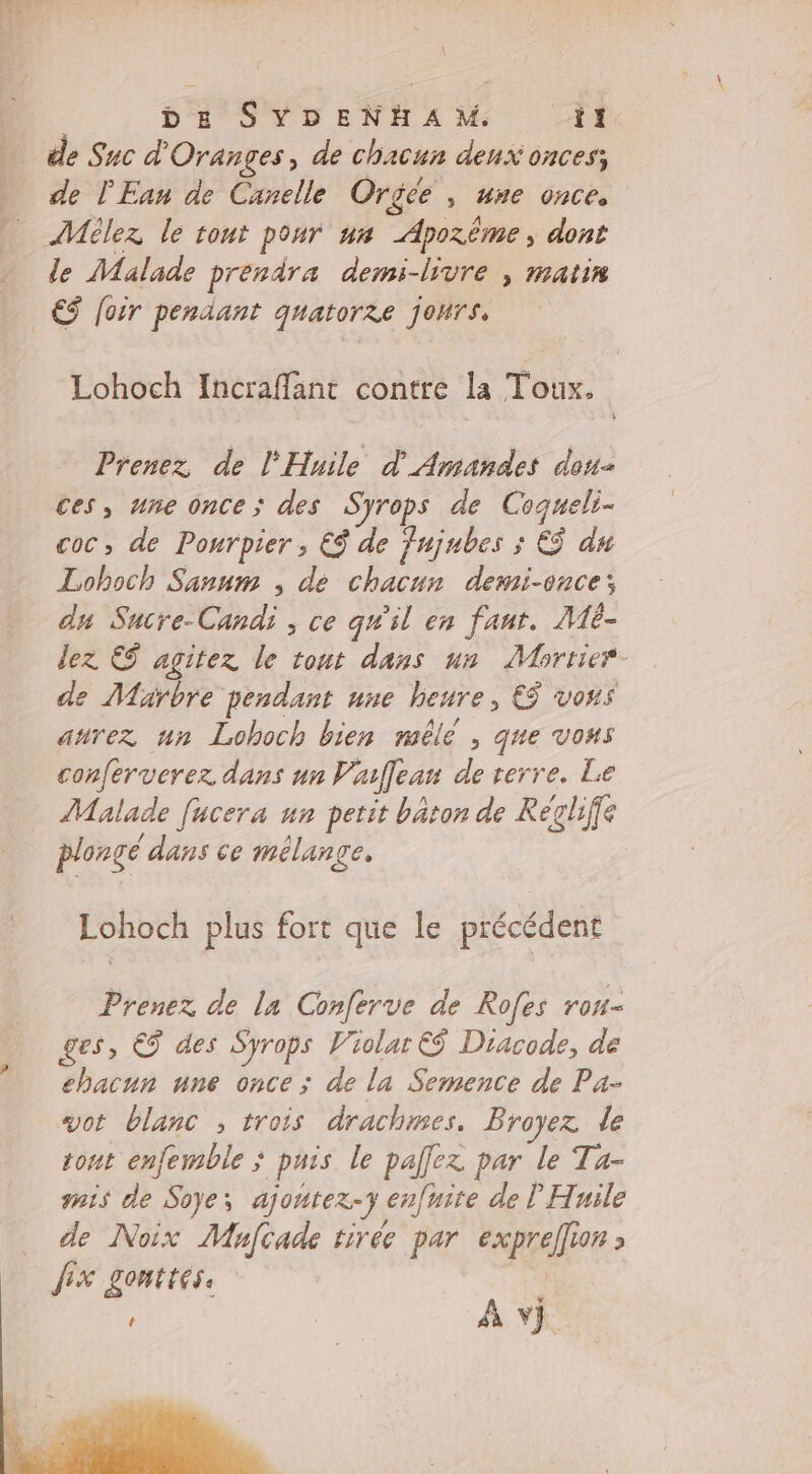 de Snc d'Oranges, de chacun deux onces; _ de l'Ean de Canelle Orgÿée , une once, AMôlez le tont pour us Apozême, dont de Malade prendra demi-livre | matin ES foir pendant quatorze jours, Lohoch Incraflant contre la Toux. Prenez de l'Huile d'Amandes dons ces, une once ; des Syrops de Coqueli- coc, de Pourpier , € de Fujubes ; Ef du Loboch Sanum ; dé chacun demi-once; du Sucre-Candi , ce qu'il en faur. Mé- lez &amp; agitez le tout dans un Mbortier- de Marbre pendant une heure, € vons anrez un Lohoch bien mêlé , que vous conferverez dans un Vallean de rerre. Le Malade [ucera un petit baton de Récliffe plongé dans ce mélange, Lohoch plus fort que le précédent Prenez de la Conferve de Rofes rou- ges, € des Syrops Violar © Diacode, de chacun une once ; de la Semence de Pa- vot blanc ; trois drachmes. Broyez de tont enfemble puis le pallez par le Ta- mis de Soyes ajontez-7 enfnite de l Huile de Noix Mhnfcade tirée par expreffion fix LOMTEESs ‘ À v}