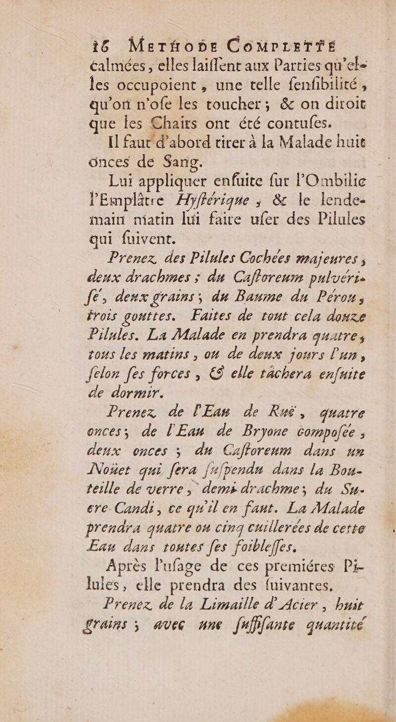 éalmées , elles laiflent aux Parties qu’ek- les occupoient , une telle fenfibilité , qu'on n’ofe les toucher; &amp; on diroit que les Chaiïrs ont été contufes. IL faut d’abord tirer à la Malade huic ünces de Sang. Luï appliquer enfuite fur lOmbilie lPEmplêtre Hyférique ; &amp; le lende- main niatin lui faire ufer des Pilules qui fuivent. Prenez des Pilules Cochees majeures ; deux drachmes ; du Cafforeum puluérss JE, deux grains; du Baume du Pérou, frois gouttes. Faites de tout cela douze Pilules. La Malade en prendra quatres tons les matins , on de deux jours l'un, felon fes forces, &amp; elle tachera enfuite de dormir. Prenez de l'Ean de Ruë, quatre onces; de l'Eau de Bryone compofee ; deux onces ; du Cafforeum dans nr Noñet qui fera fujpendu dans la Bou- teille de verre; dems drachme; du Su. ere Candi, ve qu'il en faut. La Malade prendra quatre on cinq cuillerées de cette En dans toutes [es foiblefles. Après l'ufage de ces premiéres Pi- lules, elle prendra des fuivantes, Prenez de la Limaille d Acier, huit Lrains ; avec une frfffante quantité