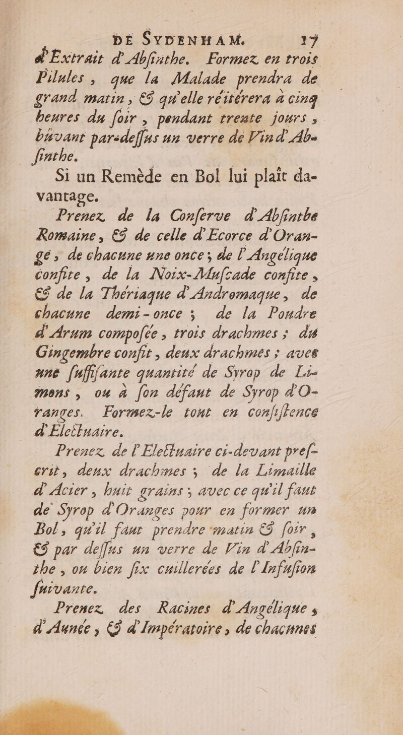d'Extrait d'Abfinthe. Formez en trois Pilules , que la Malade prendra de grand. matin , € qu'elle réitérera à cinq beures du foir , pendant trente jours ; buvant parsdefus un verre de Vin d’Ab« | fnhe. 6 Si un Remède en Bol lui plait da- vantage, | Prenez de la Conferve d’'Abfinthe Romaine, €ÿ de celle d'Ecorce d'Oran- gé, de chacune une onte; de l Angélique confite, de la Noix-Mufrade confie , €$ de la Thériaque d'Andromaque, de chacune demi-once ; de la Poudre d'Arum compofee, trois drachmes ; du Gingembre confit , deux drachmes ; aves ane [affijante quantité de Svrop de Li- mens, ou à fon défaut de Syrop d'O- ranges. Formez-le tont en conjijfence d'Elcituaire. Prenez de lElettuaire ci-devant pre[- crit, denx drachmes ; de la Limaille d'Acier , huit grains; avec ce qu'il faut de Syrop d'Oranges pour en former un Bol, qu'il faut prendre ‘matin &amp;5 [oir, € par deff#s un verre de Vin d'Abfin- the , on bien fix cuillerées de L'Infufion fuivante. Prenez des Racines d'Angélique d'Aunce , &amp; d'Impératoire, de chacnnes