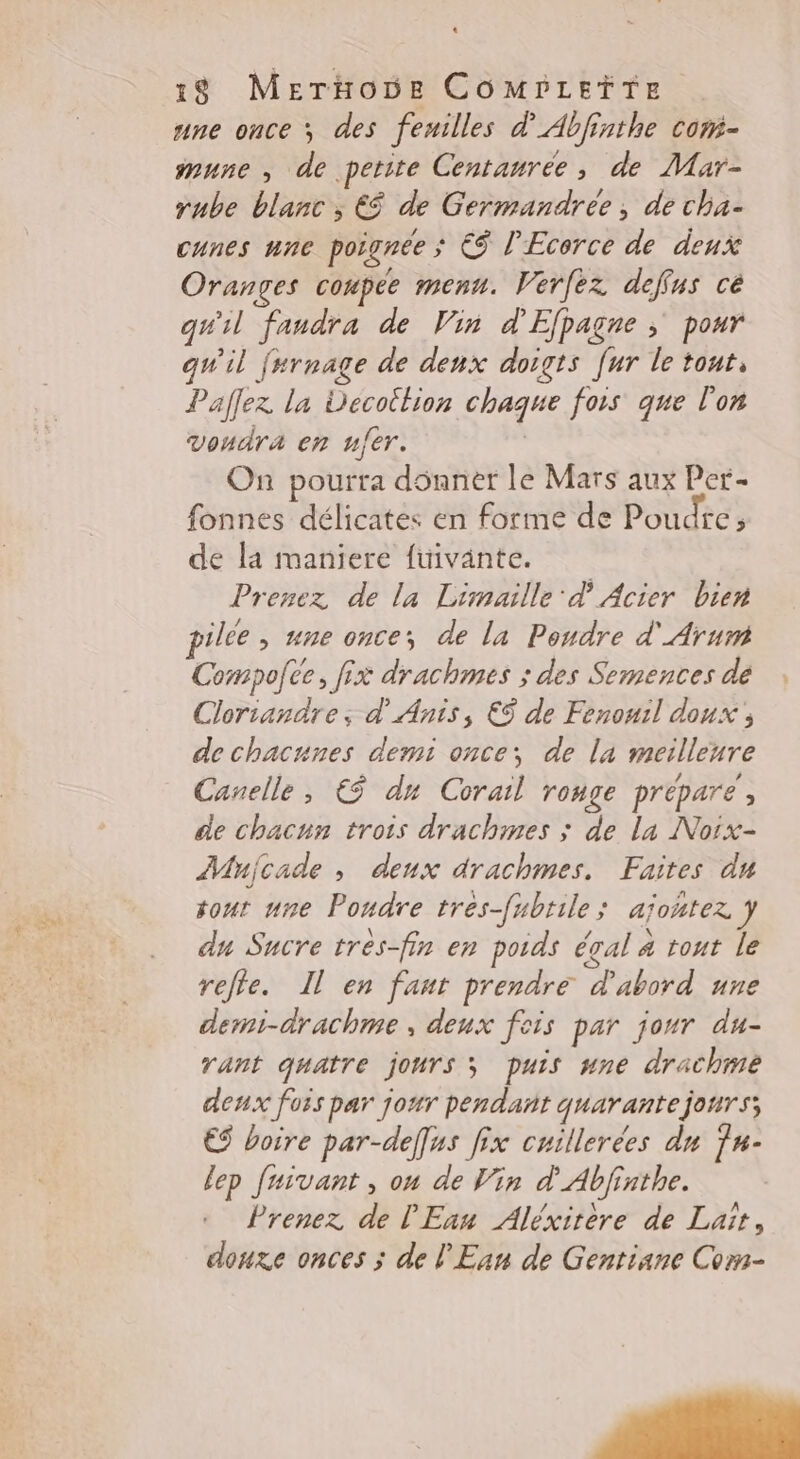 L 18 MerHode COMPLEÏTE . une once ; des feuilles d'Abfinthe com- mune , de petite Centanrée, de Mar- rube blanc ; € de Germandrée, de cha- cunes une poignée ; € l’Ecerce de deux Oranges coupée menu. Verfez deffus cé qu'il faudra de Vin d'Efpagne > pour qu'il f#rnage de denx doigts [ur le tout, Paflez la Decottion chaque fois que l'on voudra en ner. | On pourra dSnner le Mars aux Per- fonnes délicates en forme de Poudre, de la maniere fuivante. Prenez de la Limaille' d Acier bien pilée , ne once, de la Pondre d'Arum Compolée, fix drachmes ; des Semences de Clorianaäre; d' Anis, €S de Fenouil doux, de chacnnes demi once; de la meilleure Canelle, € dx Corail ronge prépare, de chacnn trois drachmes ; de la Noix- Mujcade , deux drachmes. Faites du tout une Poudre tres-fubrile; ajontez y du Sucre tres-fin en poids éçal 4 tout le relie. Il en fanr prendre d'abord une derni-drachme , deux fois par jour du- rant quatre jours; puis une drachme deux fois par jour pendant quarante jours; €S boire par-def[us fix cuillerées dn 7#- {ep faivant , on de Vin d'Abfinthe. Prenez de l'Eau Aléxirere de Lait, douze onces ; de l'Ean de Gentiane Com-