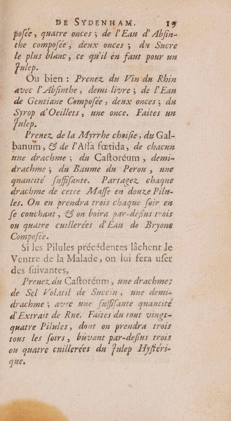 pofee , quatre onces ; de LEan d Abfin- the compofee; deux onces ; du Sucre le plus blanc, ce qwil èn faut pour un Pal ve Ou bien: Prenez du Vin dn Rhin avec lAbfinthe, demilivre ; de l'Eau de Gentiane Cempoee ; deux onces ; du Syrop d'Ocrllets, une once. Faites ur Jalep. | Prenez de la Myrrhe cheïfie ; du Gal- banum , € de l'Afla fœtida, de chacun une drachme ; du Caftoréum , demi- drachme ; du Baume dn Perou ; une grantité fufifante. Partagez chaque drachme de cette Male en douze Pilu- les. On en prendra trois chaque foir en fe couchant ; ES on boire par-dejfus trois ou quatre cuillerées d'Eau de Bryone Cormpofce. Si les Pilules précédentes lâchent Je Ventre de la Malade, on lui fera ufer des fuivantes, Prenez du Caftoréum, ##e drachme: de Sel Folatil de Succin, une demi: drachme ; avec une [ufifante quantité d' Extrait de Rue. Faites du tout vinge- quatre Pilules, dont on prendra trois tous les forrs, buvant par-deffus trois ou quatre cuillerées dn Julep Hyfferi- QHEs