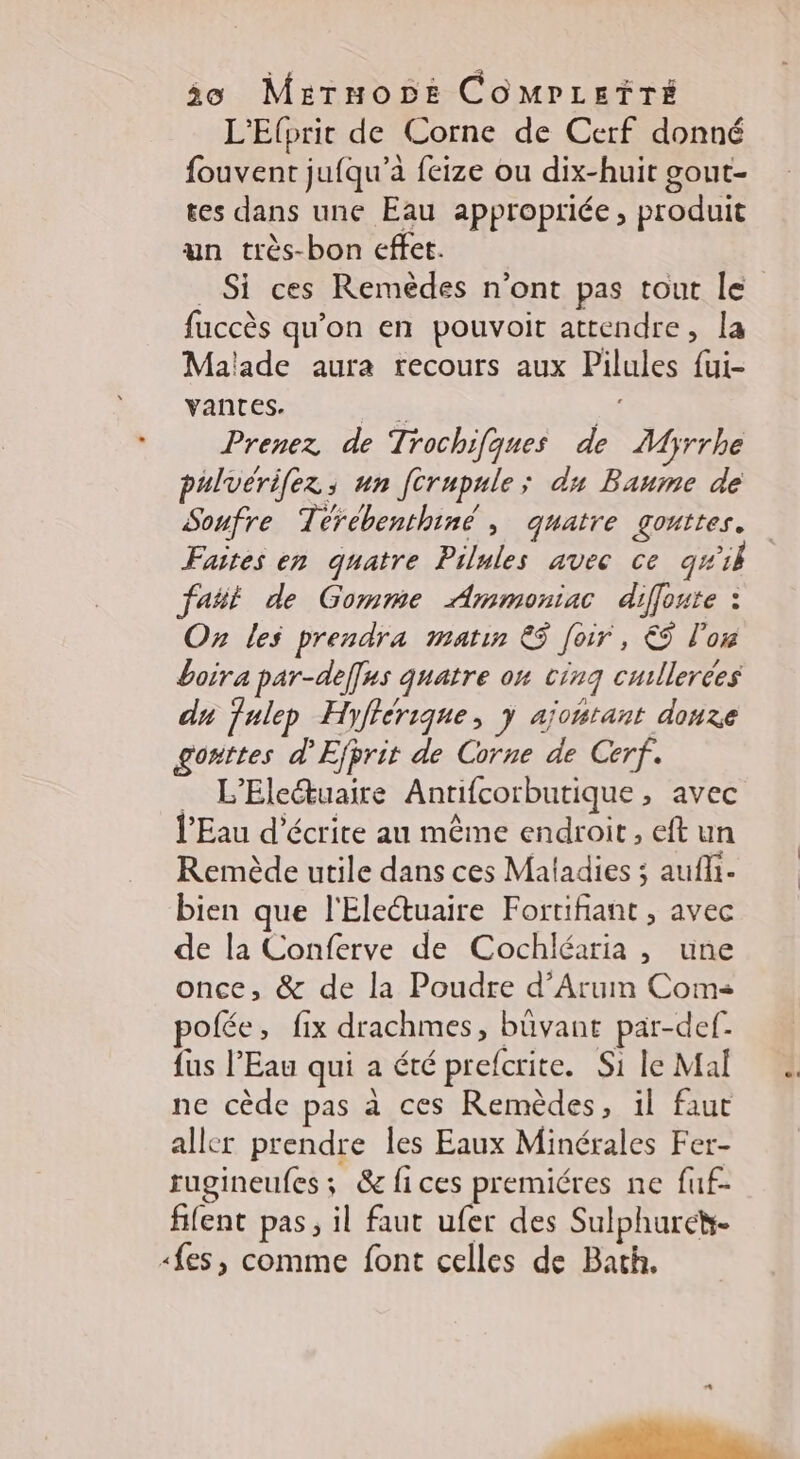 io Mermoz COMPLETÏTÉ L'Elprit de Corne de Cerf donné fouvent jufqu’à feize ou dix-huit gout- tes dans une Eau appropriée, produit un très-bon effet. _ Si ces Remèdes n’ont pas tout le fuccès qu'on en pouvoit attendre, la Malade aura recours aux Pilules {ui- Vantes. eu id Prenez de Trochifques de Myrrhe pulvérifez ; un [crupule; du Baume de Soufre Térébenthiné , quatre gouttes. Faites en quatre Pilules avec ce q#il fañt de Gomme Ammoniac diffoute : On les prendra matin € [oir, € l'on boira par-def[us quatre on cinq cullerces du fulep Hyfférique, y ajoñtant done gouttes d’'Efprit de Corne de Cerf. _ L'Eleétuaire Antifcorbutique, avec l'Eau décrite au même endroit, eft un Remède utile dans ces Maladies ; aufli- bien que l'Eleétuaire Fortifiant , avec de la Conferve de Cochléaria , une once, &amp; de la Poudre d’Arum Coma pofée, fix drachmes, büvant par-def. {us l'Eau qui a été prefcrite. Si le Mal ne cède pas à ces Remèdes, il faut aller prendre les Eaux Minérales Fer- rugineufes; &amp; fices premiéres ne fuf- fifent pas, il faut ufer des Sulphureh- «fes, comme font celles de Bath. …