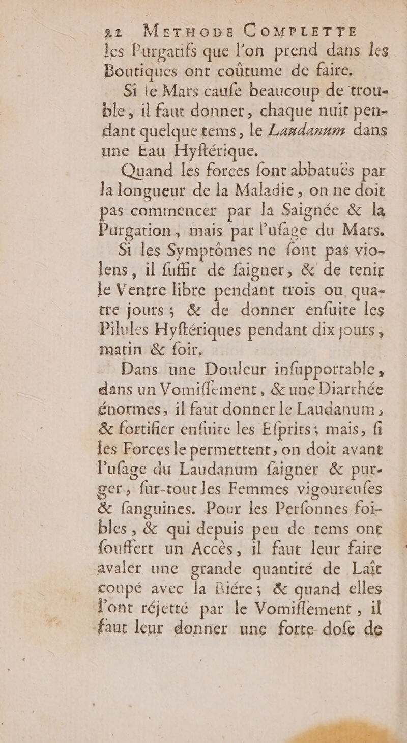 les Purgatifs que l’on prend dans es Boutiques ont coûtume de faire. Si le Mars caufe beaucoup de trou- ble , il faut donner, chaque nuit pen- dant quelque tems, le Landanum dans une Eau Hyftérique. Quand les forces font abbatuës par la longueur de la Maladie , on ne doit pas cominencer par la Saignée &amp; la Purgation, mais par l’ufage du Mars. Si les Symprômes ne font pas vio- lens, il fuit de faigner, &amp; de tenir le Ventre libre pendant trois ou, qua- tre jours; &amp; de donner enfuite Les Pilules Hyftériques pendant dix jours, matin &amp; foir. Dans une Douleur infupportable, dans un Vomiflement, &amp;une Diarrhée énormes, il faut donner le Laudanum, &amp; fortifier enfuite les Efprits; mais, fi les Forces le permettent, on doit avant l'ufage du Laudanum faigner &amp; pur- ger, fur-tourles Femmes vigoureufes &amp; fanguines. Pour les Perfonnes foi- bles , &amp; qui depuis peu de tems ont fouffert un Accès, il faut leur faire avaler une grande quantité de Lait coupé avec la Riére; &amp; quand elles l'ont réjetté par le Vomiflement , il faut leur donner une forte dofe de sd