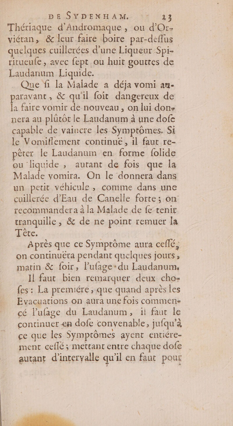 Thériaque d'Andromaque, ou d'Or- viétan, &amp; leur faire boire par-deflus quelques cuillerées d’une Liqueur Spi- ritueufe, avec fept ou huit gouttes de Laudanum Liquide. Que fi la Malade à déja vomi an- paravant, &amp; qu'il foit dangereux de la faire vomir de nouveau, on lui dons nera au plütot le Laudanum à une dofe capable de vaincre les Symptômes. Si le Vomiflement continue, 1l faut re- pêrer le Laudanuim en forme folide ou liquide , autant de fois que la Malade vomira. On le donnera dans un petit véhicule , comme dans une cuillerée d'Eau de Canelle forte; on recommander a à la Malade de fe tenir tranquille, &amp; de ne point remuer la Tête. | Après que ce Symptôme aura ceflé, on continuëra pendant quelques jours ; matin &amp; foir, l'ufage-du Laudanum, Il faut bien remarquer deux cho- fes: La premiére ;.que quand après les Evacuations on aura une fois commen cé l’ufage du Laudanum, ii faut le continuer en dofe convenable, jufqu’à ce que les Symptômes ayent entiére- ment ceflé ; mettant entre chaque dofe autant d'intervalle qu'il en faut pou