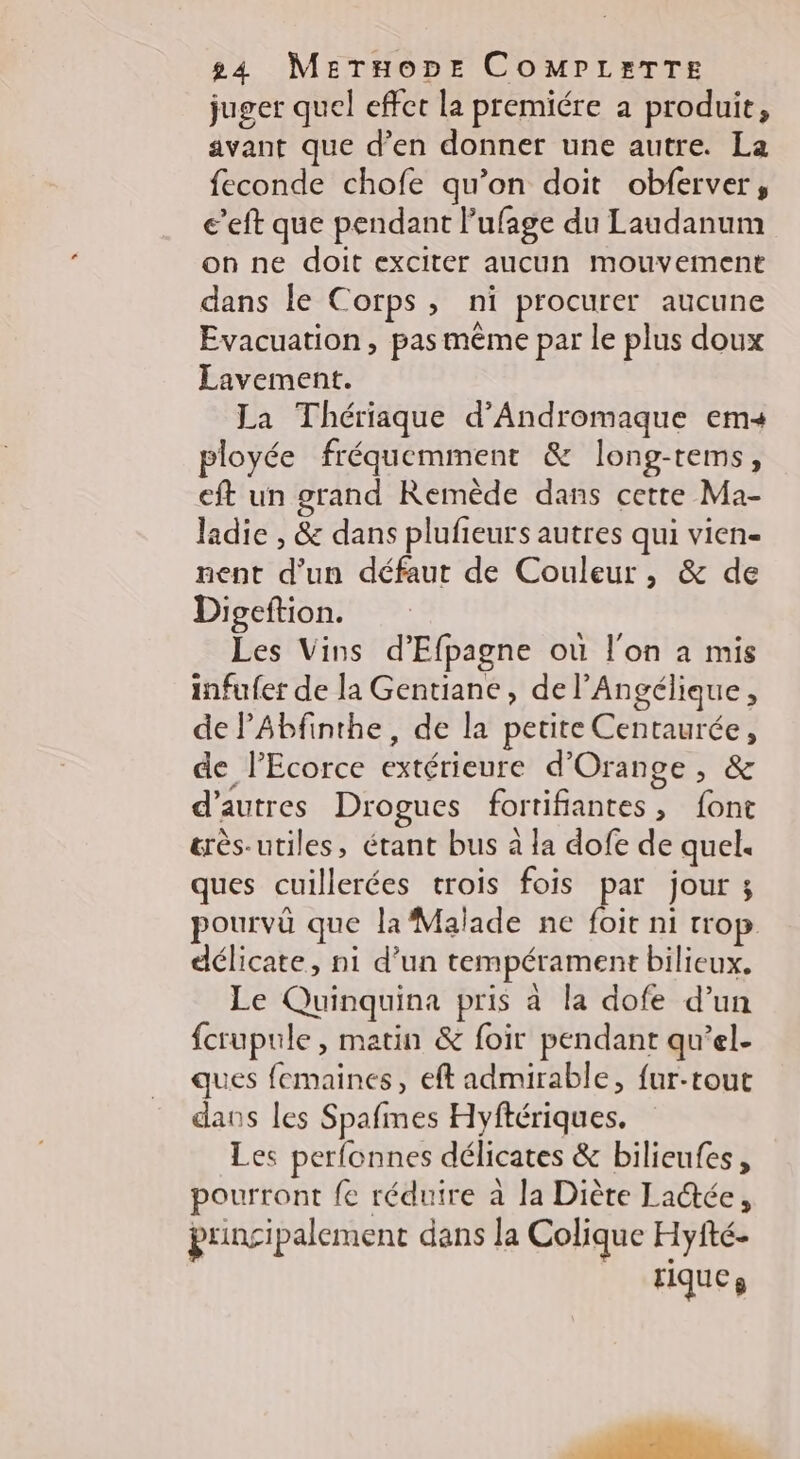 juger quel effet la premiére a produit, avant que d’en donner une autre. La feconde chofe qu’on doit obferver, e’eft que pendant lufage du Laudanum on ne doit exciter aucun mouvement dans le Corps, ni procurer aucune Evacuation, pas même par le plus doux Lavement. La Thériaque d’Andromaque ems« ployée fréquemment & long-tems, eft un grand Remède dans cette Ma- ladie , & dans plufieurs autres qui vien- nent d’un défaut de Couleur, & de Digeftion. Les Vins d’'Efpagne où l'on à mis infufer de la Gentiane, de l’Angélique, de PAbfinthe, de la petite Centaurée, de lPEcorce extérieure d'Orange, & d’autres Drogues fortifiantes, font &rès-utiles, étant bus à la dofe de quel ques cuillerées trois fois par jour ; pourvû que la Malade ne foit ni trop délicate, ni d'un tempérament bilieux. Le Quinquina pris à la dofe d’un fcrupule, matin & foir pendant qu’el- ques femaines, eft admirable, {ur-rouc dans les Spafmes Hyftériques. Les perfonnes délicates & bilieufes, pourront fe réduire à la Diète Laée, prinçi palement dans la Colique Hyfté- riques D