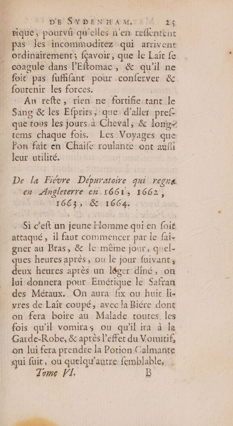 = \ D'E SYDENHAMTEM 2 _ rique, pourvü qu'elles n’en reflentenc pas les incommoditez qui arrivent _ ordinairement; fçavoir, que le Laît fe coagule dans l’Eftomac , & qu'il ne foic pas fufifant pour conferver & foutenir les forces. | Au refte, rien ne fortiñie tant le Sang & les Efprirs, ‘que: d'aller pref. que tous les jours. à Cheval; & long- tems chaque fois. Les Voyages que Fou fair en Chaïife roulante ont aufi leur utilité. | De la Fièvre Dépuratoire qui regne en Angleterre en 1661; 1662, 16C 3, & 1664. Si c’eft nn jeune Homme qui en foit _ attaqué, il faut commencer par le fai. gner au Bras, & Île même jour, quel- ques heures après, ou le jour fuivant; deux heures après un léger diné, on lui donnera pour Emérique le Safran des Métaux. On aura fix ou huit lie vres de Laït coupé, avec la Biére dont on fera boire au Malade toutes. les fois qu'il vomiras ou qu'il ira à le Garde-Robe, & après l'effet du Vomitif, on lui fera prendre la Potion Calmante qui fuit, ou quelqu’autre femblable, Tome VI |