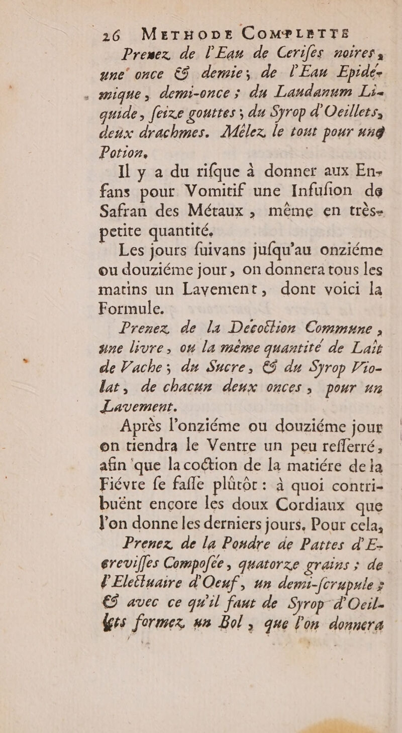 Premez de l'Eau de Cerifes noires une once € demie; de l'Ean Epide- . smique, demi-once; du Landanum Li- guide, feixze gouttes; du Syrop d'Ocillers, deux drachmes. Mélez le tout pour #xg Potion, Il y a du rifque à donner aux En- fans pour Vomitif une Infufion de Safran des Métaux ; même en très- petite quantité, _ Les jours fuivans jufqu’au onziéme ou douziéme jour, on donnera tous les matins un Lavement, dont voici la Formule. Prenez de la Decottlion Commune , ane livre, ou la mène quantité de Laït de Vache; du Sucre, €ÿ du Syrop l'io- lat, de chacun deux onces, pour un Lavement. Après l’onziéme ou douziéme jour on tiendra le Ventre un peu reflerré, afin ‘que la coétion de la matiére dela Fiévre fe fafle plûütôr : à quoi contri- buént encore les doux Cordiaux que l’on donne les derniers jours, Pour cela, Prenez de la Posdre de Pattes d'E- erevifles Compofce, quatorze grains ; de d'Eleiluaire d'Ocuf, un demi-fcrupule x © avec ce qW'il faut de Syrop d'Ocil. Ges fermez ws Bol, que l'on donnera