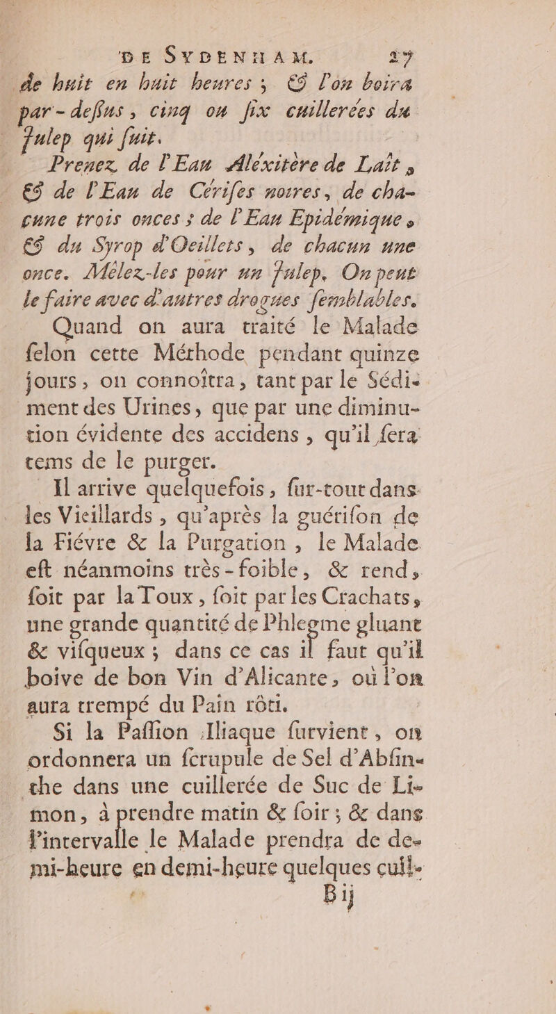 de buit en huit heures ; € l'on boira ar-defus, cinq ou Jix cuillerées du julep qui Jui. | Prenez de l'Ean Aléxitere de Lait , €$ de l'Ean de Cérifes noires, de cha- çgune trois onces ; de l'Ean Epidémique » €$ du Syrop d'Oeillets, de chacun une once. Mélez-les pour un fulep, On peus le faire avec d'autres drogues femblables. Quand on aura traité le Malade felon cette Méthode pendant quinze jours, on connoïtra, tant par le Sédi- ment des Urines, que par une diminu- tion évidente des accidens , qu'il fera tems de le purger. Il arrive quelquefois, fur-tout dans: les Vicillards , qu'après la guérifon de la Fiévre &amp; la Purgation , le Malade eft néanmoins très-foible, &amp; rend, foit par la Toux, foit par les Crachats, une grande quantité de RE gluant &amp; vifqueux ; dans ce cas il faut qu'il boive de bon Vin d’Alicante, où l’on aura trempé du Pain rôti. Si la Paflion .Iliaque furvient, on ordonnera un fcrupule de Sel d’Abfin« the dans une cuillerée de Suc de Li- mon, à prendre matin &amp; {oir ; &amp; dans Po ne le Malade prendra de de- mi-heure en demi-heure quelques cuil- : Bij