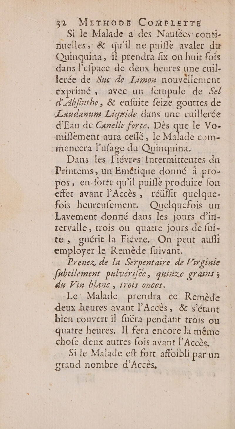 Si le Malade a des Naufées: conti- nuclles, &amp; qu'il ne puifle avaler du Quinquina, 1l prendra fix ou huit fois dans l’efpace de deux heures une cuil- Jerée de Suc de Limon nouvellement exprimé , avec un fcrupule de Sel d'Abfinthe, &amp; enfuite feize gouttes de Landanum Liqgnide dans une cuillerée d'Eau de Canelle forte. Dès que le Vo- miflement aura ceflé, le Malade com- mencera l’ufage du Quinquina. Dans les Fiévres'Intermittentes du Printems, un Emétique donné à pro- pos, en-forte qu’il puifle produire {on <ffet avant l’Accès, réüflit quelque- fois heureufement. Quelquefois un Lavement donné dans les jours d’ini- tervalle, trois ou quatre jours de fui- te, guérit la Fiévre. On peut aufñi employer le Remède fuivant. Prenez de la Serpentaire de Virginie fubtilement puluerilee, quinze grains; du Vin blanc, trois onces. Le Malade prendra ce Remède deux heures avant l’Accès, &amp; s'étant bien couvert il fuëra pendant trois ou quatre heures. Il fera encore la même chofe deux autres fois avant l’Accès. Si le Malade eft fort affoibli par un grand nombre d'Accès. |