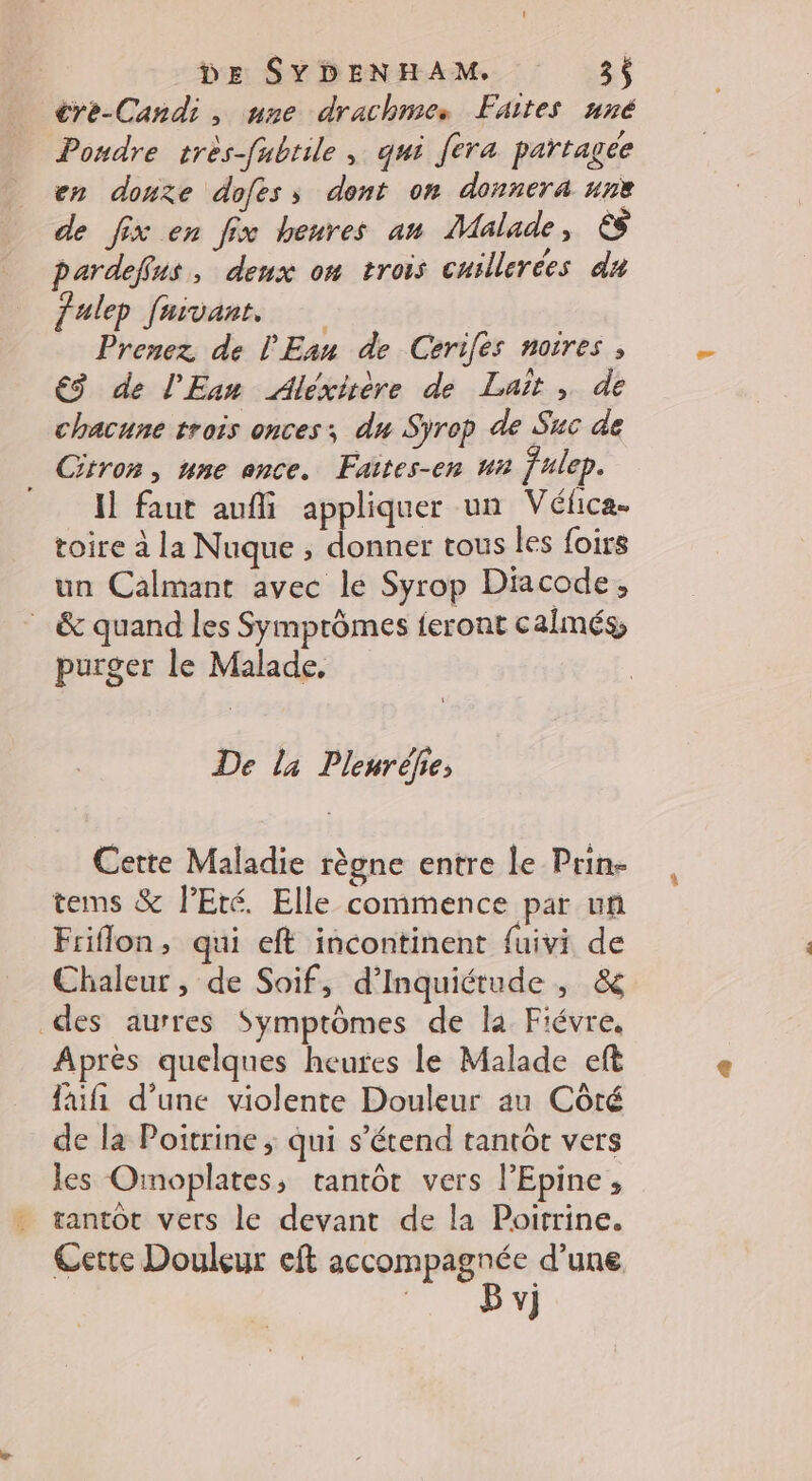 crèe-Candi, une drachmes Faites uné Poudre très-fubrile , qui fera partagée en douze dofess dont on donnera une de fix en fix heures an Malade, &amp; pardefus, deux on trois cuillerées du Jalep fuivant. Prenez de l'Ean de Cerifes noires , €ÿ de l'Ean Alexirère de Lait , de chacune trois onces; du Syrop de Suc de Citron, nne once. Faites-en un fulep. M faut aufi appliquer un Vélica. toire à la Nuque ; donner tous les foirs un Calmant avec le Syrop Dacode, . &amp; quand les Symprômes feront calmés, purger le Malade, De l4 Pleuréhe; Cette Maladie règne entre le Prin- tems &amp; l'Eté. Elle commence par un Friflon, qui eft incontinent fuivi de Chaleur , de Soif, d’Inquiétude , &amp; des aurres Symptômes de la Fiévre. Après quelques heures le Malade eft fifi d’une violente Douleur au Côté de la Poitrine ; qui s'étend tantôt vers les Omoplates, tantôt vers l’Epine, tantôt vers le devant de la Poitrine. Cette Douleur eft accompagnée d’une
