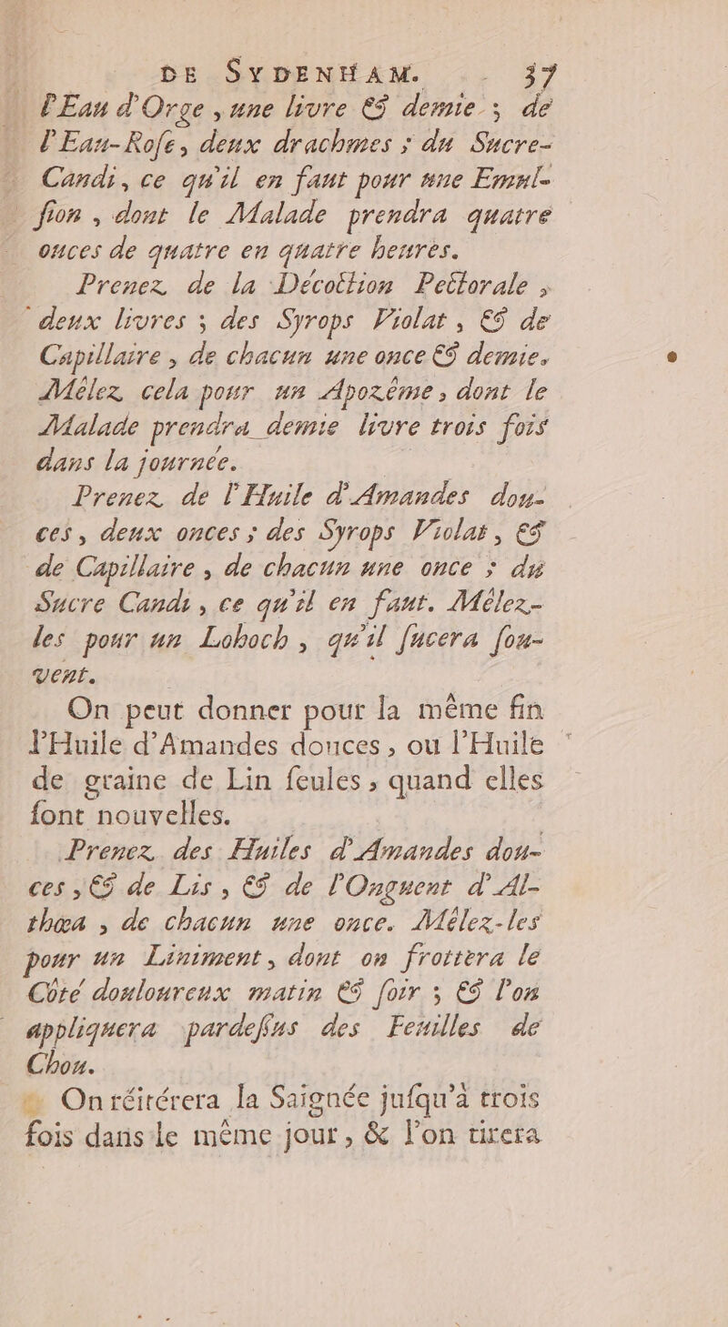 _ PEan d'Orge ,une livre €$ demie; de l'Ean-Rofe, denx drachimes ; dun Sucre- … Candi, ce qu'il en faut pour ne Emnle _ fion , dont le Malade prendra quatre onces de quatre en quatre heures. Prenez de la Décottion Petlorale “deux livres ; des Syrops Violat, €ÿ de Capillaire ; de chacun une once € demie. ÂMélez cela ponr un Apozème, dont le Malade Prendre. demie livre trois fois dans la journee. Prenez de l'Huile d'Amandes dou- ces, deux onces ; des Syrops Violas, € de Capillaire , de chacun une once ; du Sucre Candi, ce qu'il en faut. Mélez- des pour un Lohoch, qu'il [ucera [ou- vent. On peut donner pour la même fin l'Huilé d’Amandes douces, ou l’'Huile de graine de Lin feules , quand elles font Do | Prenez des Huiles d Amandes dou- ces , € de Lis , €$ de l'Onguent d’Al- thœa , de chacun une once. Mélez-les our un Liniment, dont on frottera le Cote donlourenx matin € [oir ; €$ l’on appliquera pardeffns des Fexilles de Chou. On réitérera la Saignée jufqu’a trois fois danse même jour, &amp; l’on tirera