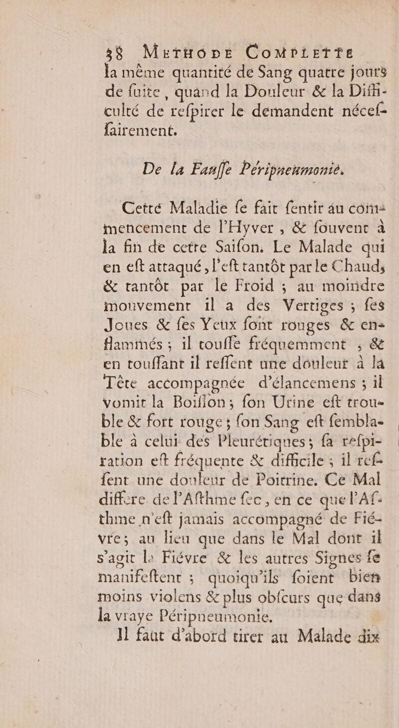 3% Mertope ComMriette la même quantité de Sang quatre jours de fuite, quand la Douleur &amp; la Difh- culté de refpirer le demandent nécef- fairement. De la Fanlfe Péripaenmonte, Cetté Maladie fe fait fentir au corn: imencement de l’Hyver , &amp; fouvent à la fin de cetre Saifon. Le Malade qui en eft attaqué, l'eft tantôt parle Chaud; &amp; tantôt par le Froid ; au moindre mouvement il a des Vertiges ; fes Joues &amp; fes Yeux font ronges &amp; en flamimés ; il coufle fréquemment , &amp; en touffant il reffent une douleut à la Tête accompagnée d’élancemens ; ïl vomit la Boiïfion; fon Utine eft trou- ble &amp; fort rouge; fon Sang eft fembla- ble à celui des Pleurétiques; fa refpi- ration eft fréquente &amp; difficile ; il ref {ent une douleur de Poitrine. Ce Mal diffère de PAfthme fc, en ce que l’Af- thme n’eft jamais accompagné de Fié- vre; au lieu que dans le Mal donit il s’agit Le Fiévre &amp; les autres Signes fe manifeftent ; quoiqu'ils foient bien moins violens &amp; plus obfcurs que dans la vraye Péripneumonie, 11 faut d’abord tirer au Malade dix