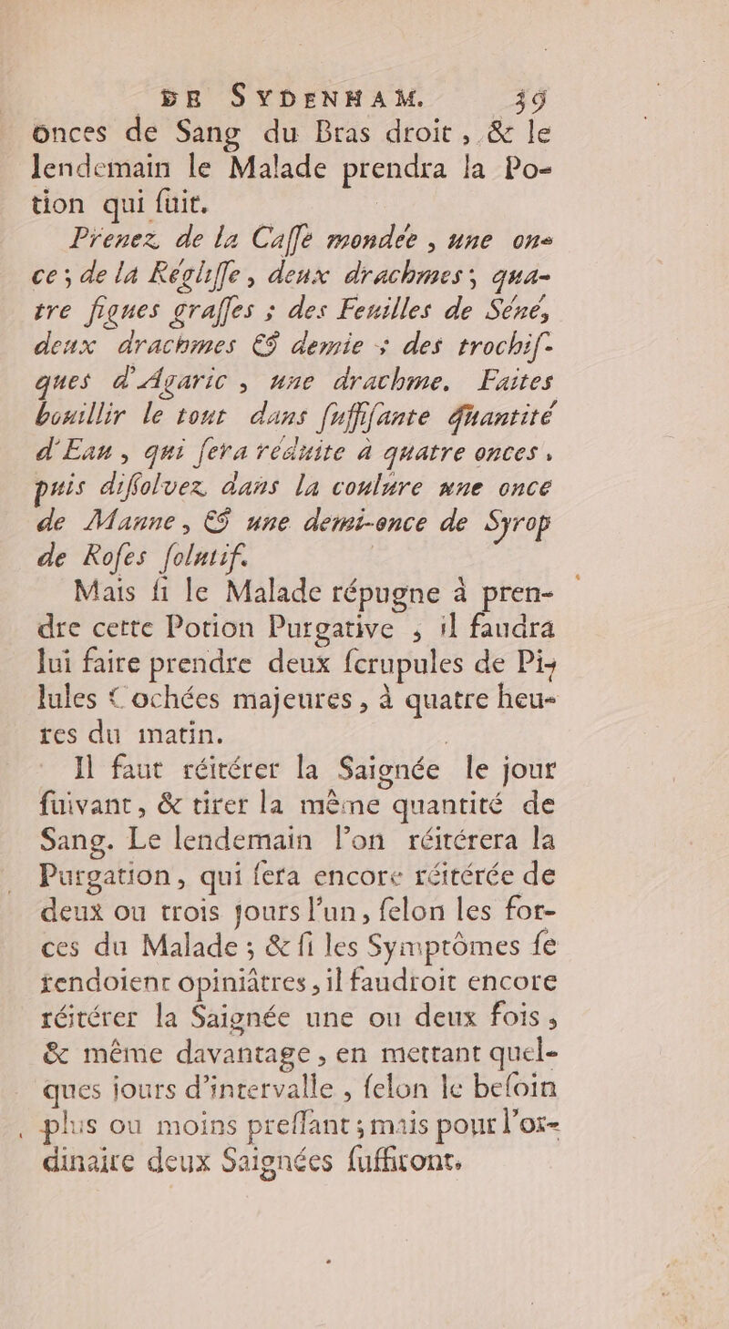L onces de Sang du Bras droit, &amp; le lendemain le Malade prendra la Po- tion qui fuit. | Prenez de la Café mondee , une ons ce; de la Reolfe, deux drachmes, qua- tre fignes grafles ; des Feuilles de Sére, deux drachmes € demie ; des trochi[- ques d'Agaric , une drachme. Faites bouillir le tout dans [ufifante uantité d'Ean, qui fera réduite à quatre onces, puis diffoluez dans la coulure nne once de Manne, ES une demi-once de Syrop de Rofes folatif. Mais fi le Malade répugne à pren- dre cette Potion Purgative ; 1] faudra Jui faire prendre deux fcrupules de Pi lules { ochées majeures, à quatre heu- tes du inatin. Il faut réitérer la Saignée le jour fuivant, &amp; tirer la même quantité de Sang. Le lendemain lon réitérera la Purgation, qui fera encore réitérée de deux ou trois jours l’un, felon les for- ces du Malade ; &amp; fi les Symptômes fe fendoienr opiniâtres , il faudroit encore réitérer la Saignée une ou deux fois, &amp; même davantage , en mettant quel- ques jours d'intervalle , felon le befoin plus ou moins preffant ; mais pour lor- dinaire deux Saignées fufiront,