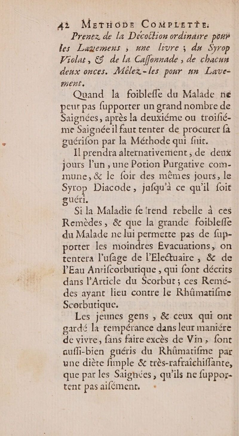 A? MeEtioône COMPLETE: Prenez de la Decoition ordinaire por les Lagemens ; une livre ; du Syrop Violat, € de la Caflonnade ; de chacuit deux onces. Mélez-les pour nn Lave- ment. | | = Quand la foiblelle du Malade né peut pas fupporter un grand nombre de Saignées, après la deuxiéme ou troifié- ime Saignée il faut tenter de procurer fa guérifon par la Méthode qui fuit. Il prendra alternativement ; de deux jours l’un , une Potion Purgative com- mune, &amp; le foir des mêmes jours, le Syrop Diacode, jafqu'à ce qu'il foie guéri. | Et Si la Maladie fe irend rebelle à ces Remèdes, &amp; que la grande foiblefle du Malade ne lui permette pas de fup- porter les moindres Evacuations, on tentera l’ufage de l’Eleétuaire ; &amp; de l'Eau Anrifcorbutique , qui font décrits dans l'Article du Scorbut ; ces Reimé- des ayant lieu contre le Rhümatifme Scorbutique. | Les jeunes gens , &amp; ceux qui ont gardé la tempérance dans leur maniére de vivre, fans faire excès de Vin, font auffi-bien guéris du Rhümatifme par une diète fimple &amp; très-rafraïchiffante, que par les Saignées, qu'ils ne fuppor- tent pas aifément, *