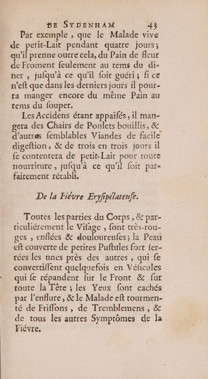 | HE SYDENHAM {3 Par exemple , que le Malade vive de petit-Lait pendant quatre jours; qu'il prenne outre cela, du Pain de fleur de Froment feulement au rtems du di: her , jufqu’a ce qu'il foit guéri; fi ce n'eft que dans les derniers jours il pour- ra manger encore du même Pain au tems du fouper. Les Accidens étant appaifés , il man- gera des Chairs de Poulets bouillis, 4 d’autres femblables Viandes de facile digeftion; &amp; de trois en trois jours il fe contentera de petit-Lait pour toute nourriture , jufqu'à ce qu'il foit pare faicement rétabli. De la Fièvre Eryfipélatenfe. Toutes les parties du Corps , &amp; par ticuliérement le Vilage , font très-rou- ges , enflées &amp; douloureufes; la Peau eft couverte de petires Puftules fort {er- rées les unes près des autres , qui fe convertiflent quelquefois en Véfcules qui fe répandent fur le Front &amp; fur toute la Tête ; les Yeux font cachés par l’enflure, &amp; le Malade eft tourmen- té de Friflons , de Tremblemens , &amp; de tous les autres Symptômes de la Fiévre,