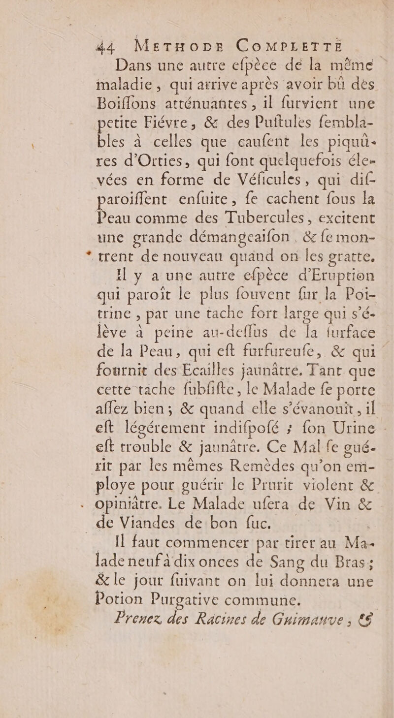 Dans une autre efpèce dé la même maladie , qui arrive après avoir bü des Boiflons atténuantes , il furvient une petire Fiévre, &amp; des Puftules fembla- bles à celles que caufent les piquu- res d'Oities, qui font quelquefois éle… vées en forme de Véficules, qui dif- paroiflent enfuite, fe cachent fous la Peau comme des Tubercules, excitent une grande démangeaifon . &amp; fe mon- * trent de nouveau quand on Îles gratte. Il y a une autre efpèce d’Eruption qui paroïît le plus fouvent fur la Poi- trine , par une tache fort large qui s’é- lève à peine au-deflus de la furface de la Peau, qui eft furfureufe, &amp; qui fournit des Ecuilles jaunâtre. Tant que cette tache fubfifte, le Malade fe porte aflez bien; &amp; quand elle s’évanout, il eft légérement indifpofé ; fon Urine eft trouble &amp; jaunâtre. Ce Mal fe gué- rit par les mêmes Remèdes qu’on em- ploye pour guérir le Prurit violent &amp; opiniâtre. Le Malade ufera de Vin &amp; de Viandes de bon fuc. | I faut commencer par tirer au Ma- lade neuf à dix onces de Sang du Bras; &amp; le jour fuivant on lui donnera une Potion Purgative commune. Prenez des Racines de Guimanve, €é