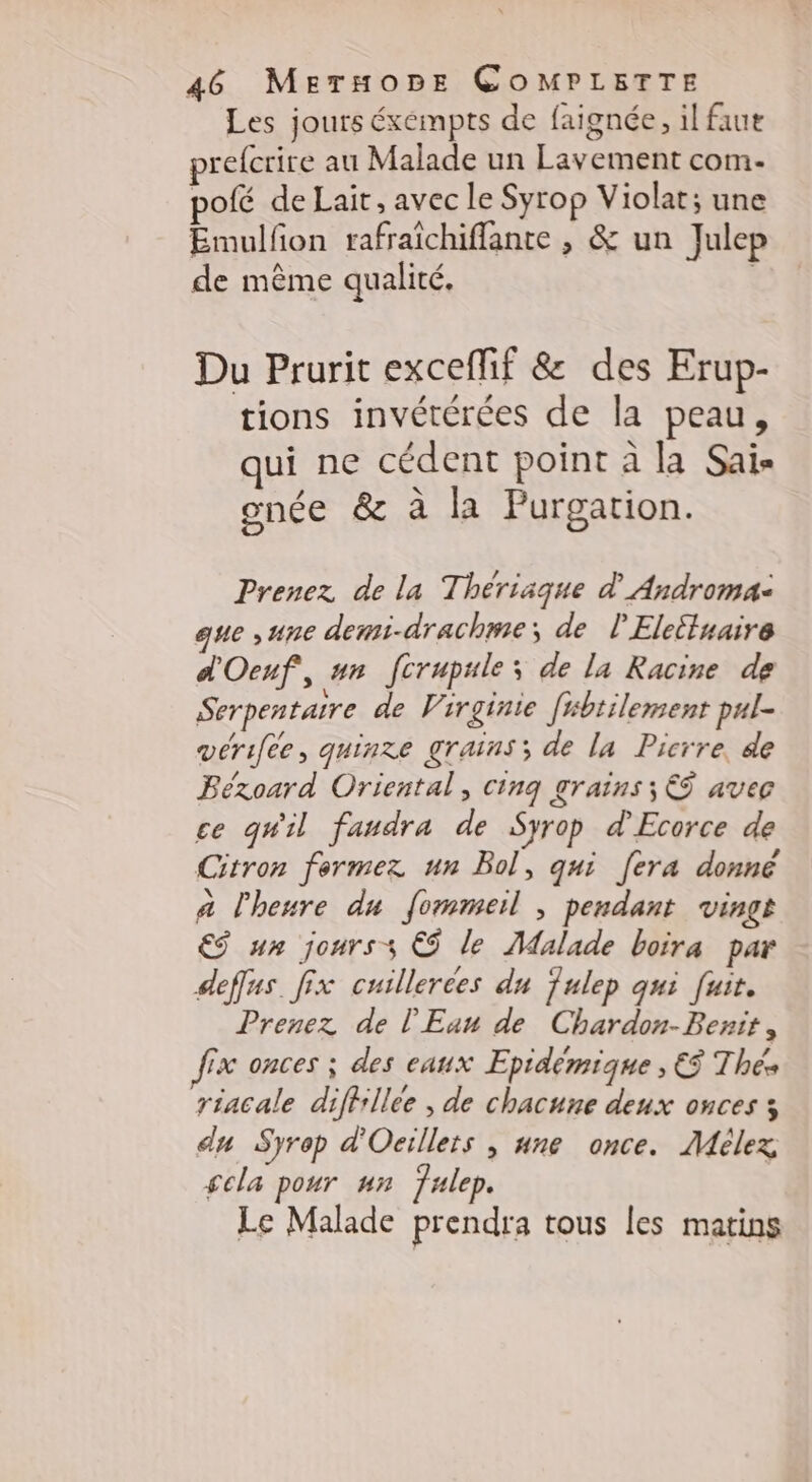 Les jours éxéempts de faignée, il faut prefcrire au Malade un Lavement com- polé de Lait, avec le Syrop Violat; une Emulfon rafraichiflante , &amp; un Julep de même qualité, Du Prurit exceffif &amp; des Erup- tions invétérées de la peau, qui ne cédent point à la Sais onée &amp; à la Purgation. Prenez de la Thérisque d Androma- que , une dewmi-drachme; de l'Eleituaire d'Oeuf, un fcrupules de la Racine de Serpentaire de Virginie [sbtilement pul- vérifée, quinze grains; de la Picrre, de Béxoard Oriental, cinq grains; €Ÿ avec ce quil faudra de Syrop d'Ecorce de Citron fermez un Bol, qui [era donné à l'heure du fommeil ; pendant vingt ES un jourss € le Malade boira par deffus. fix cuillerées du fulep qui fuit. Prenez de l'Eau de Chardon-Benit, fix onces ; des eaux Epidémique ; € Thés riacale diffillee , de chacune deux onces 3 du Syrep d'Oeillets , une once. Mélez gcla pour un fulep. Le Malade prendra tous les matins