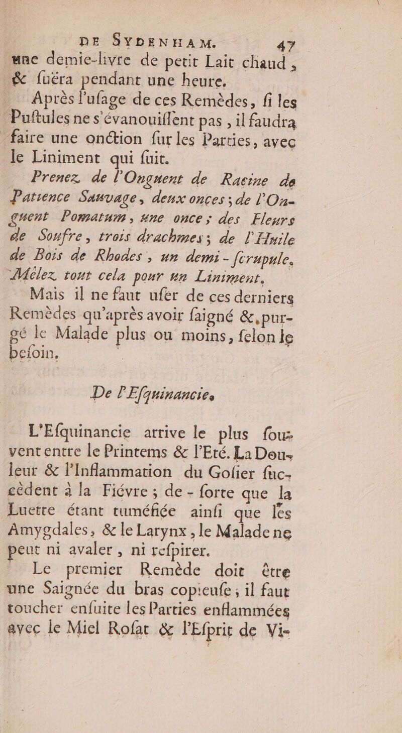 une demie-livre de petit Lait chaud , &amp; fuéra pendant une heure, Après l'ufage de ces Remèdes, fi les Puftules ne s'évanouiflent pas , il faudra faire une onction fur les Parties, avec le Liniment qui fuit. Prenez de l'Onguent de Racine de Patience Sauvage, deux onces ; de lOn- gent Pomatum, #ne once; des Fleurs de Sonfre, trois drachmes; de l Huile de Bois de Rhodes , un demi - Jcrupule. Mélez tout cela pour un Liniment. Mais il ne faut ufer de ces derniers Remèdes qu'après avoir faigné &amp;,pur- pé le Malade plus ou moins, felon le beloin. s De PEfquinancies L'Efquinancie atrive le plus fou: vententre le Printems &amp; l'Eté. Li Dou. leur &amp; l’Inflammation du Golier fuc- cèdent à la Fiévre ; de - forte que la Luetre étant ruméfiée ainfi que les Amygdales, &amp; le Larynx , le Malade ne eut ni avaler, ni refpirer. Le premier Remède doit être une Saignée du bras copieufe ; il faut toucher enfuite les Parties enflammées avec le Miel Rofat &amp; lEfprit de Vi-