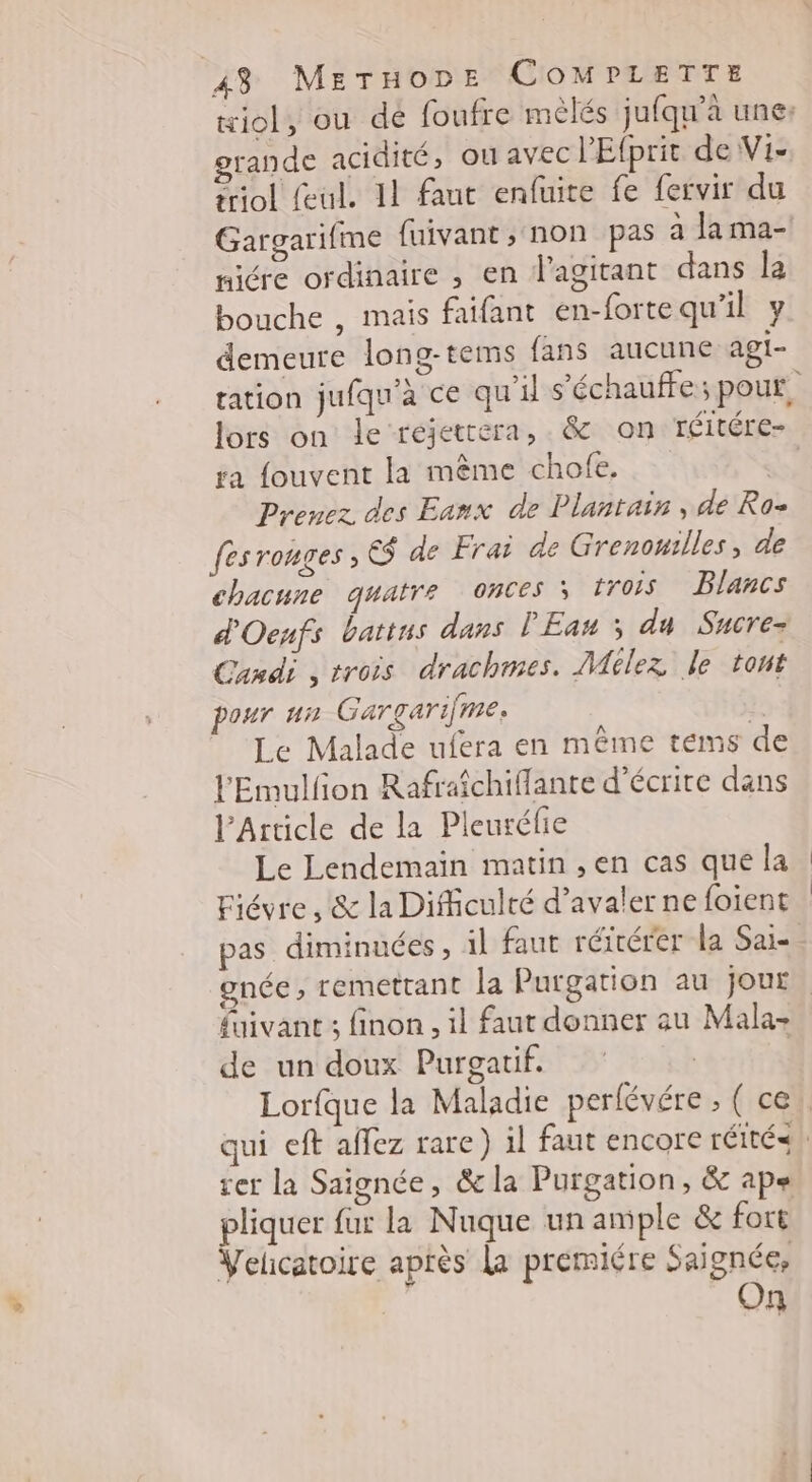 grande acidité, ou avec PEfprit de Vi- ériol Seul. 11 faut enfuite fe fervir du micre ordinaire , en flagitant dans la bouche , mais faifant en-forte qu'il y demeure long-tems fans aucune agi- ra fouvent la même chofe. Prenez des Eanx de Plantain , de Ro- fes ronges ; E$ de Frai de Grenowilles, de chacune quatre OnCes 3 trois Blancs d'Oenfs battns dans l'Eau ; du Sucre- Candi , trois drachmes. Milez le tont our un Gargarifme. ?. Le Malade ufera en même tems de l'Emulfon Rafraichiflante d'écrire dans l'Article de la Pleuréfie Le Lendemain matin ,en cas que la Fiévre , &amp; la Difficulté d’avaler ne foient pas diminuées, il faut réïtérer la Sai- de un doux Purgatif. rer la Saignée, &amp; la Purgation, &amp; ape Velcatoire après La premiére Saignée, On