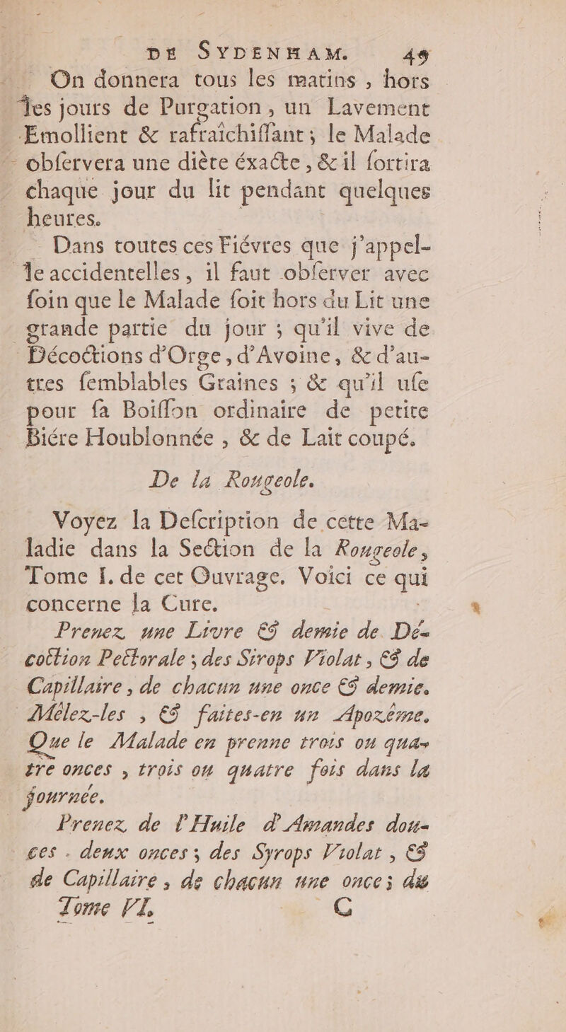 … On donnera tous les matins , hors es jours de Purgation , un Lavement ÆEmollient &amp; rafraîchiffant ; le Malade - obfervera une diète éxacte , &amp;il fortira chaque jour du lit pendant quelques heures. Dans toutes ces Fiévres que j’appel- eaccidentelles, il faut obferver avec foin que le Malade foit hors du Lit une grande partie du jour ; qu'il vive de Décoctions d'Orge, d’Avoine, &amp; d’au- tres femblables Graines ; &amp; qu'il ufe pour fa Boiffon ordinaire de petite Biére Houblonnée , &amp; de Lait coupé. De l4 Rougeole. Voyez la Defcription de cette Ma- ladie dans la Section de la Rongeole ; Tome I. de cet Ouvrage. Voici ce La concerne la Cure. Prenez une Livre €$ demie de. Dé cottion Pettorale ; des Sirops Violat , €$ de Capillaire , de chacun une once € demie. Mélez-les , EË faites-en un Aporême. Que le Malade en prenne trois ou quas tre onces , trois on quatre fois dans la fournce. Prenez de l Huile à Amnandes dou- ces . deux onces ; des Syrops V'iolat , &amp; de Capillaire ; de chacur “ne Once di Time VI, (@