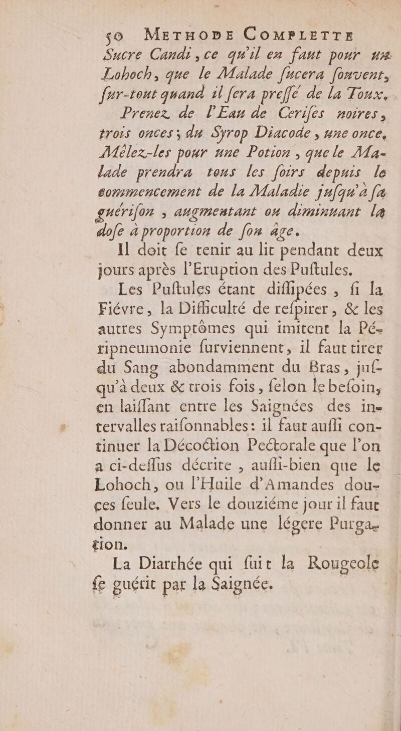 NX so METHODE COMPLETTr Sucre Candice qu'il en faut pour ur Lohoch, que le Malade [ucera [onvent, fur-tont quand il fera preffe de la Toux, Prenez de l'Eau de Cerifes noires, trois onces; du Syrop Diacode , une once, Mlez-les pour une Potion , que le MLa- lade prendra tous les foirs depuis le commencement de la Maladie jufqu’a [a nérifon ; augmentant on diminuant la dofe à proportion de [on age. Il doit fe tenir au lit pendant deux jours après l'Eruprion des Puftules. Les Puftules étant diflipées , fi la Fiévre, la Difhculté de refpirer , &amp; les autres Symptômes qui imitent la Pé- ripneumonie furviennent, il fauttirer du Sang abondamment du Bras, ju qu’à deux &amp; trois fois , felon le befoin, en laiflant entre les Saignées des in tervalles raifonnables: il faut aufli con- tinuer la Décoction Pectorale que lon a ci-deflus décrite , aufli-bien que le Lohoch, ou l’'Huile d’Amandes dou- ces feule. Vers le douziéme jour il faue donner au Malade une légere Purga. tion. | La Diarrhée qui fuit la Rougeole fe guérit par la Saignée. | |