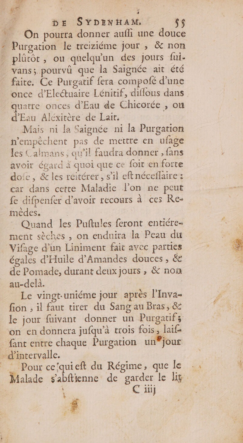 # A WE « DE SYDENHAM, ÿs Purgation le treiziéme jour , &amp; non vans; pourvû que la Saignée ait été faire. Ce Purgatif fera compofé d’une once d’Electuaire Lénitif, diffous dans quatre onces d'Eau de Chicorée , ou d'Eau Aléxitère de Lait. Mais ni la Saignée ni la Purgation n’ermpèchent pas de mettre en ufage les Calmans, aw’il faudra donner , fans avoir égard à quoi que ce {oit en forte doie, &amp; les réitérer, s'il eftnéceflaire : car dans cette Maladie l’on ne peut fe difpenfer d’avoir recours à ces Re: mêdes. | | | Quand les Puftules feront entiére- ment sèches , on enduira la Peau du Vifage d’un Liniment fait avec parties égales d’Huile d’Amandes douces, &amp;E de Pomade, durant deux jours , &amp; non au-delà. Le vingt-uniéme jour après l'Inva- fion , il faut tirer du Sang au Bras, &amp; le jour fuivant donner un Purgatifs C äüj k En