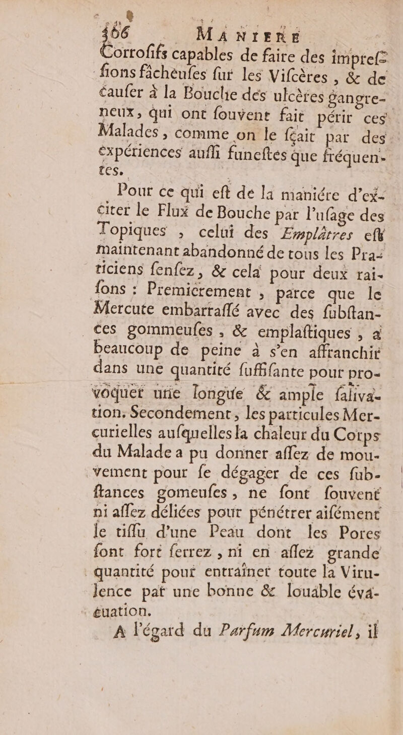 é &amp; Gt + 66 MANIERE |  Corrofifs capables de faire des imprel= fions fâchèufes fur les Vifcères , &amp; de caufer à la Bouclie dés ulcères gangre- neux, qui ont fouvent fait périr ces Malades , comme on le féait par des éxpériences aufli funeftés que fréquen- tes, é Pour ce qui eft de la maniére d’ex- citer le Flux de Bouche pat l’ufage des Topiques , celui des Emplätres ef Maintenant abandonné de tous les Pra: ticiens fenfez, &amp; cela pour deux rai. fons : Premicrement , parce que le Mercute embarraflé avec des fubftan- ces gommeufes , &amp; emplaftiques , à beaucoup de peine à s’en afftanchir dans une quantité fufBfante pour pro- voduer urie longue &amp; am ple falivae tion, Secondement, les particules Mer- curielles aufquelles la chaleur du Corps du Malade a pu donner aflez de mou. vement pour fe dégager de ces fub- flances gomeufes, ne font fouvent ni aflez déliées pour pénétrer aifément le tiffu d’une Peau dont les Pores font fort ferrez , ni en aflez grande Quantité pout entrainer toute la Viru- Jence pat une bonne &amp; louäble éva- éuation. ., A légard du Parfum Mercuriel, il