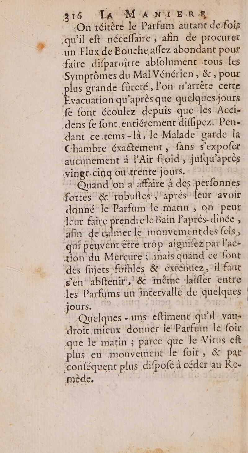 On réitère le Parfum autant deifois qu'il ef néceffaire , afin de procurer un Flux de Bouche aflez abondant pour faire difparoïtre abfolument trous les Symptômes du MalVénérien , &amp;; pour plus grande fûreté, l’on r’arrête cette Evacuation qu'après que quelques jours fe fonc écoulez depuis que les Acci- dens fe font. entiérement difhipez. Pen- dant ce.cems-là, le Malade garde la Chambre éxaétement , fans s’expofer aucunement à l'Air froid , jufqu’après vingt-cinq outrente jours. Quand on'a' affaire à des perfonnes fortes &amp; robaltes ‘aprés leur avoir donné le Parfum le matin ; on peut Jeùur faire prendrele Bain lPaprès-dinée 4 afin de calmerle mouveméntdes fels, qui peuvent Être trop aiguifez pat Pace tion du Mercure; mais quand ce font des fujets foïbles &amp; exténuez, il faut s'en abfteni,/&amp; même laïfler entre les Parfums un intervalle de quelques HOUSE 1q Le L 14 Quelques - uns eftiment qu'il vaus droit mieux donner le‘Parfum le foix que le matin ; parce que le Virus eft ‘conféquent plus difpofé à céder au Re. mêde, | |