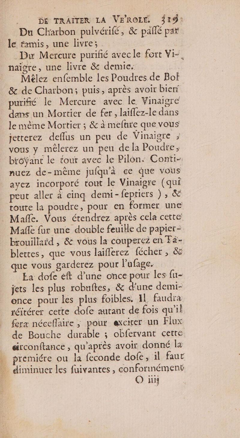 ._ Dé TRAITER LA VFROLE 319: Du Charbon pulvérifé, &amp; paîlé par le trmis, une livre; . Duw Mercure purifié avec le fort Vi-, naigre, une livre &amp; demie. | Mêlez enfemble les Poudres de Bof &amp; de Charbon; puis, après avoir bien _puriffé le Mercure avec le Vinaigre dans un Mortier de fer , laiflez-le dans le mème Mortier ; &amp; à mefure que vous jetterez deflus un peu de Vinaigre , vous y mêlerez un peu de la Poudre; brôÿant le tour avec le Pilon. Conti- nuez de-même jufqu'à ce que vous ayez incorporé tout le Vinaigre (qui peut aller à cinq demi - feptiers ) , &amp; toute la poudre, pour en former une . Mañle. Vous étendrez après cela cette Mafle fur une double feuible de papier - brouillaïd , &amp; vous la couperez en Fä- blettes, que vous laiferez fécher , &amp; que vous garderez pour l’ufage. Ea dofe éft d’une once pour les fu- jets les plus robuftes, &amp; d'une demi- once pour les plus foibles. IL faudra réitérer cette dofe autant de fois qu’il ferx néceflaire ,; pour exciter un Flux de Bouche durable 3; obfervant cette | sirconftance , qu'après avoir donné 2 . premiére ou la feconde dofe, il faut diminuer les fuivantes, conformément