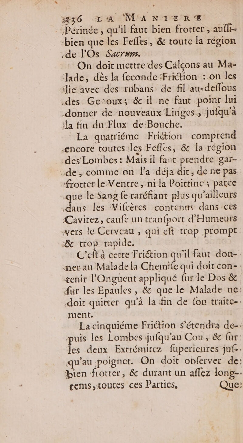 Périnée , qu'il faut bien frotter ; auf bien que les Fefles, &amp; route la région de l'Os Sacrum. On doit mettre des Calçons au Ma- Jade, dès la feconde :Frition : on les die avec des rübans de fil au-deflous des Geroux; &amp; il ne faut point lui donner de nouveaux Linges., jufqu'à a fin du Flux de Bouche. | La quatriéme Friétion comprend æncore toutes les Fefles, &amp; a région des Lombes : Mais il fait prendre gar-. .de, comme an l'a déja dir, de ne pas: frotter le Ventre, ni la Poittine ; paice que le Sang fe raréfianc plus qu'ailleurs dans les Vifcères contenus dans ces ‘Cavirez, caufe un tran{port d'Humeurs vers le Cerveau , qui cft trop prompt: :&amp; trop rapide. C’eft à certe Frition qu'il faut don-. ner au Malade la Chemife qui doit con-: æenir l'Onguent appliqué fur le Dos &amp;: fur les Epaules , &amp; quele Malade ne: doit quitter qu’à la fin de fon traite-- ment. | La cinquiéme Friétion s’étendra de-- puis les Lombes jufqu’au Cou, &amp; fur: fe deux Extrémirez fuperieures juf.: qu'au poignet. On doit obferver de: bien frotter, &amp; durant un aflez long-- cems,toutes ces Parties, Que: